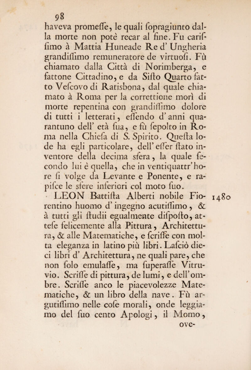 haveva promefie, le quali fopragiunto dal¬ la morte non potè recar al fine. Fu carifi fimo à Mattia Huneade Re d’ Ungheria grandifiìmo remuneratore de virtuofi. Fù chiamato dalla Città di Norimberga, e fattone Cittadino, e da Silfo Quarto fat¬ to Vefcovo di Ratisbona, dal quale chia¬ mato à Roma per la correttione morì di morte repentina con grandifiìmo dolore di tutti i letterati, efiendo d’anni qua- rantuno deli’ età fua, e fù fepolto in Ro¬ ma nella Chiela di S. Spirito. Quella lo¬ de ha egli particolare, dell’efier fiato in¬ ventore della decima sfera, la quale fe¬ condo lui è quella, che in ventiquattr’ho- re fi volge da Levante e Ponente, e ra¬ pile e le sfere inferiori col moto fuo. ■ LEON Battifia Alberti nobile Fio- 1480 tentino huomo d’ingegno acutifiìmo , & à tutti gli fiudii egualmente difpofto, at- tefe felicemente alla Pittura, Architettu¬ ra, & alle Matematiche, e fcrifFe con mol¬ ta eleganza in latino più libri. Lafciò die¬ ci libri d’ Architettura, ne quali pare, che non folo emulafie, ma fuperafle Vitru- vio. Scrifie di pittura, de lumi, e dell’om¬ bre. Scrifle anco le piacevolezze Mate¬ matiche, & un libro della nave. Fù ar- gutifiìmo nelle cofe morali, onde leggia¬ mo del fuo cento Apologi, il Momo, ove-