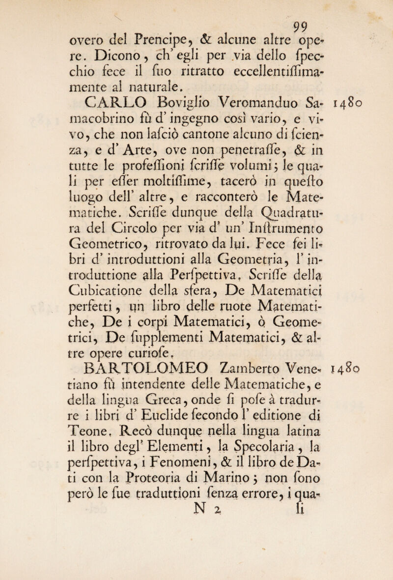 overo del Prencipe, & alcune altre ope¬ re. Dicono, ch’egli per via dello fpec- chio fece il fuo ritratto eccellentilfima- mente al naturale. CARLO Boviglio Veromanduo Sa- 1480 macobrino fu d’ingegno così vario, e vi¬ vo, che non lajfciò cantone alcuno di faen¬ za, e d’ Arte, ove non penetralfe, & in tutte le profeffioni fcridè volumi 5 le qua¬ li per efìer moltiffime, tacerò in quello luogo dell’ altre, e racconterò le Mate¬ matiche. Scrilfe dunque della Quadratu¬ ra del Circolo per via d’ un’ Inflrumento Geometrico, ritrovato da lui. Fece fei li¬ bri d’introduttioni alla Geometria, f in- troduttione alla Perfpettiva, Scrilfe della Cubicatione della sfera, De Matematici perfetti, un libro delle ruote Matemati¬ che, De i corpi Matematici, o Geome¬ trici, De fupplementi Matematici, & al¬ tre opere curiofe, BARTOLOMEO Zamberto Vene- 1480 tiano fù intendente delle Matematiche, e della lingua Greca, onde fi pofe à tradur¬ re i libri d’ Euclide fecondo 1’ editione di Teone, Recò dunque nella lingua latina il libro degf Elementi, la Specolaria , la perfpettiva, i Fenomeni , & il libro de Da¬ ti con la Proteoria di Marino 5 non fono però le fue traduzioni fenza errore, i qua- N 2 li