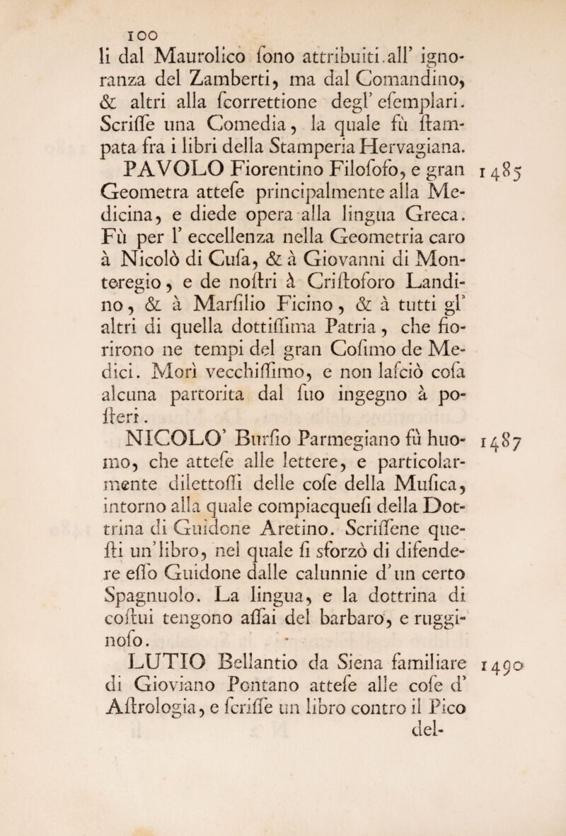 IOO li dal Maurolico lono attribuiti.all’ igno¬ ranza del Zamberti, ma dal Comandino, & altri alla fcorrettione degl’ efemplari. Scriffe una Comedia, la quale fu ftarn- pata fra i libri della Stamperia Hervagiana. PAVOLO Fiorentino Filofofo, e gran 1485 Geometra attefe principalmente alla Me¬ dicina, e diede opera alla lingua Greca. Fu per f eccellenza nella Geometria caro à Nicolò di Gufa, & à Giovanni di Mon¬ teregio, e de noflri à Cri doloro Landi¬ no, & à Marfilio Ficino, & à tutti gl altri di quella dottidìma Patria, che fio¬ rirono ne tempi del gran Cofano de Me¬ dici. Morì vecchiffimo, e non lafciò cofa alcuna partorita dal Ino ingegno à po¬ deri . NICOLO’ Burfio Parmegiano fu huo- 1487 mo, che attefe alle lettere, e particolar¬ mente dilettoli! delle cofe della Mtifica, intorno alla quale compiacque!! della Dot¬ trina di Guidone Aretino. ScriiTene que¬ lli un’libro, nel quale fi sforzò di difende¬ re efi'o Guidone dalle calunnie d’un certo Spagnuolo. La lingua, e la dottrina di coftui tengono affai del barbaro, e ruggì- nofo. • LUTTO Bellantio da Siena fami! lare 1490 di Gioviano Fontano attefe alle cole d’ Aftrologia, e fcriffe un libro contro il Pico del-