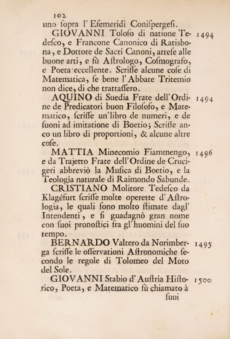 uno iopra 1’Efemeridi Conifpergefi. GIOVANNI Tolofò di natione Te- 1494 defco, e Francone Canonico di Ratisbo- na, e Dottore de Sacri Canoni, attefe alle buone arti, e fu Aftrologo, Cofmografo, e Poeta eccellente. Scriffe alcune cofe di Matematica, fé bene l’Abbate Tritemio non dice, di che trattaffero, AQUINO di Suedia Frate dell’Ordi- 1494 ne de Predicatori buon Filofofo, e Mate¬ matico, fcriffe un’libro de numeri, e de fuoni ad imitatione di Boetio 3 Scride an¬ co un libro di proportioni, & alcune altre cofe. MATTIA Minecomio Fiammengo, i496 e da Trajetrto Frate dell’Ordine de Cruci- geri abbreviò la Mufica di Boetio, e la Teologia naturale di Raimondo Sabunde. CRISTIANO Molitore Tedefco da Klagèfurt fcrilTe molte operette d’Aero¬ logia, le quali fono molto flimate dagl’ Intendenti , e fi guadagnò gran nome con Tuoi pronoftici fra gl’ huomini del fuo tempo. BERNARDO Valtero da Norimber- 1495 ga fcriffe le offervationi Aftronomiche fe¬ condo le regole di Tolomeo del Moto del Sole. GIOVANNI Stabiod’AuftriaHifto- 1500 rico, Poeta, e Matematico fù chiamato à fuoi