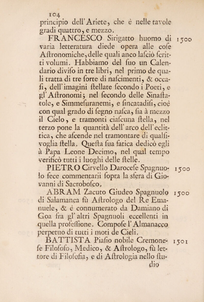 principio dell Ariete, che è nelle tavole gradi quattro, e mezzo. FRANCESCO Si rigatto huomo di 1500 varia letteratura diede opera alle cole Adronomiche,delle quali anco lafciò ferir¬ ti volumi. Habbiamo del fuo un Calen¬ dario divifo in tre libri, nel primo de qua¬ li tratta di tre forte di nalcimenti, & occa- fi, dell’ imagini dellate fecondo i Poeti, e gl Agronomi} nel fecondo delle Smalla¬ tole, e Simmefuranemi, e fincatadifi, cioè con qual grado di fegno nafta, lia à mezzo il Cielo, e tramonti ciafcuna della, nel terzo pone la quantità dell’ arco dell’eclit¬ tica, che afeende nel tramontare di qualfi- voglia della,. Queda fua fatica dedicò egli à Papa Leone Decimo, nel qual tempo verificò tutti i luoghi delle delle. PIETRO Cirvello Darocefe Spagnuo- 1500 lo fece commentarli fopra la sfera di Gio¬ vanni di Sacrobofco, ABRAM Zacuto Giudeo Spagnuolo 1500 di Salamanca fii Adrologo del Re Ema¬ nuele, & è connumerato da Damiano di Goa fra gl’ altri Spaglinoli eccellenti in quella profedione. Compofe l’Almanacco perpetuo di tutti i moti de Cieli. BATTISTA Piafio nobile Creinone- 1501 fe Filofofo, Medico, & Adrologo, fu let¬ tore di Filofofia, e di Adrologia nello dli¬ dio