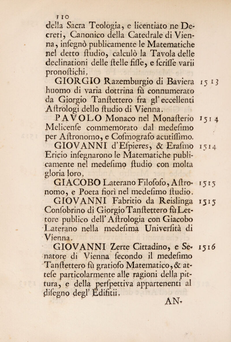 delia Sacra Teologia, e licentiato ne De¬ creti, Canonico della Catedrale di Vien¬ na, infegnò pubicamente le Matematiche nel detto Audio, calculò la Tavola delle declinationi delle Aelle AA'e, e fcrilTe varii pronoAichi, GIORGIO Razemburgio di Baviera 15 G huomo di varia dottrina fu connumerato da Giorgio Tanflettero fra gl’eccellenti A Urologi dello Audio di Vienna. P A VOLO Monaco nel MonaAerio 151 4 Melicenfe commemorato dal medefimo per AAronomo, e Cofmografo acutiAìmo. GIOVANNI d’Efpieres, & Erafmo 1514 Ericio infegnarono le Matematiche pubi¬ camente nel medeimo Audio con molta gloria loro, GIACOBO Laterano Filofofo, A Aro- 1515 nomo, e Poeta Aorì nel medeimo Audio. GIOVANNI Fabritio da Reislinga 1515 Conlobrino di Giorgio TanAettero fù Let¬ tore pubico deli A Arologia con Giacobo Laterano nella medeima Univerità di * ■ ... » <■ V - ' * 1 ** * • * ìenna. GIOVANNI Zerte Cittadino, e Se- 1516 natore di Vienna fecondo il medeimo TanAettero fù gratiofo Matematico,& at- tefe particolarmente alle ragioni della pit¬ tura, e della perfpettiva appartenenti al jdifegno degi Ediitii. ' ‘ AN-