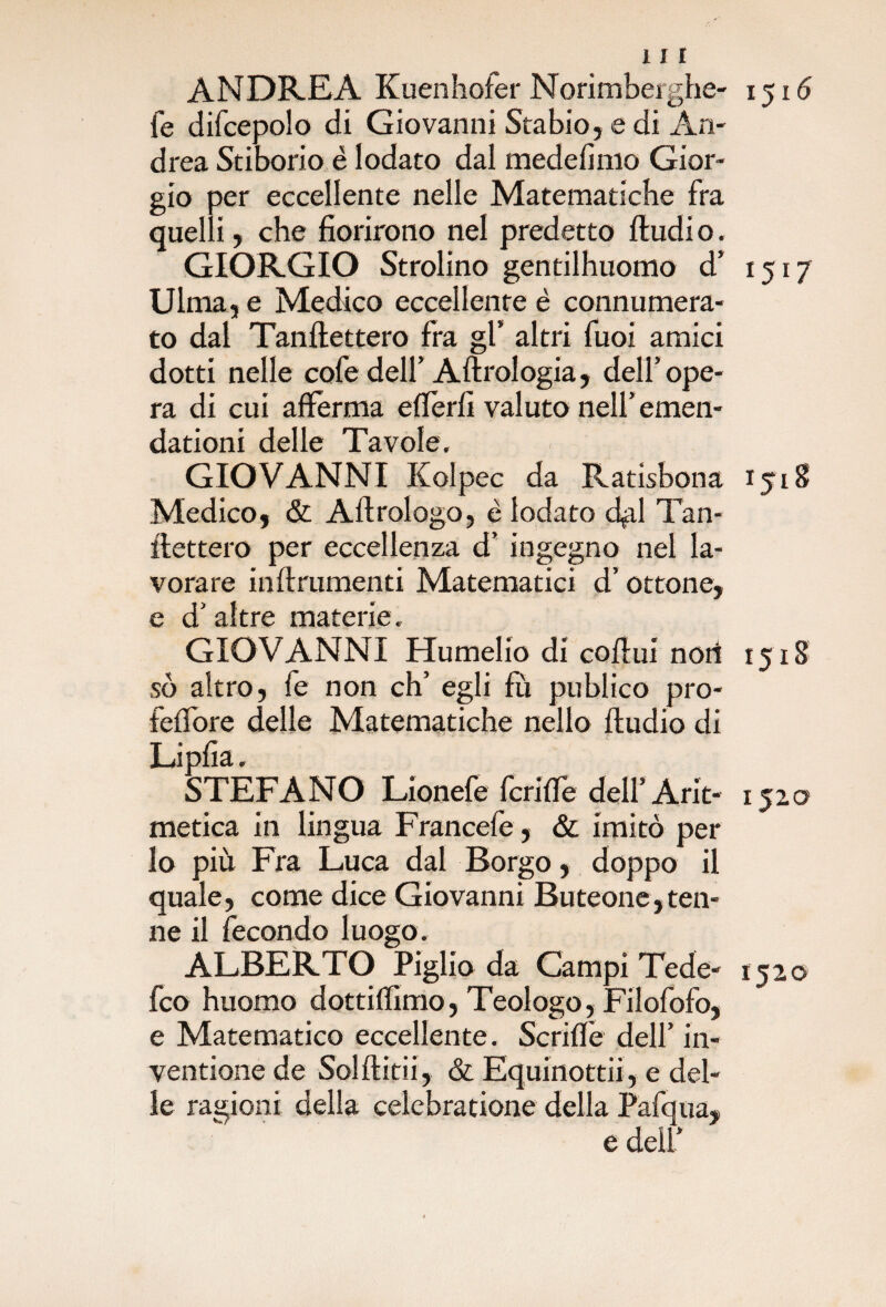 ANDREA Kuenhofer Norimberghe- 1516 fe difcepolo di Giovanni Stabio, e di An¬ drea Stiborio è lodato dal medelìnio Gior¬ gio per eccellente nelle Matematiche fra quelli, che fiorirono nel predetto fludi o. GIORGIO Strofino gentilhuomo d’ 1517 Ulma, e Medico eccellente è connumera¬ to dal Tanflettero fra gl’ altri fuoi amici dotti nelle cofe dell’ Aftrologia, dell’ope¬ ra di cui afferma eflèrfi valuto nell’ emen- dationi delle Tavole, GIOVANNI Kolpec da Ratisbona 1518 Medico, & Aftrologo, è lodato «fai Tan- llettero per eccellenza d’ ingegno nel la¬ vorare infl riunenti Matematici d’ottone, GIOVANNI Humelio di cofiui noi! 1518 so altro, fe non eh’ egli fu publico pro- feffore delle Matematiche nello ftudio di Lipfia. STEFANO Lionefe fcrifTe dell’ Arit- 1520 metica in lingua Francefe, & imitò per lo più Fra Luca dal Borgo, doppo il quale, come dice Giovanni Buteone,ten¬ ne il fecondo luogo. ALBERTO Piglio da Campi Tede- 1520 feo huomo dottiffimo, Teologo, Filofofo, e Matematico eccellente. Scriffe dell’ in¬ velinone de Soldini, & Equinottii, e del¬ le ragioni della celebratione della Pafqua, e dell’