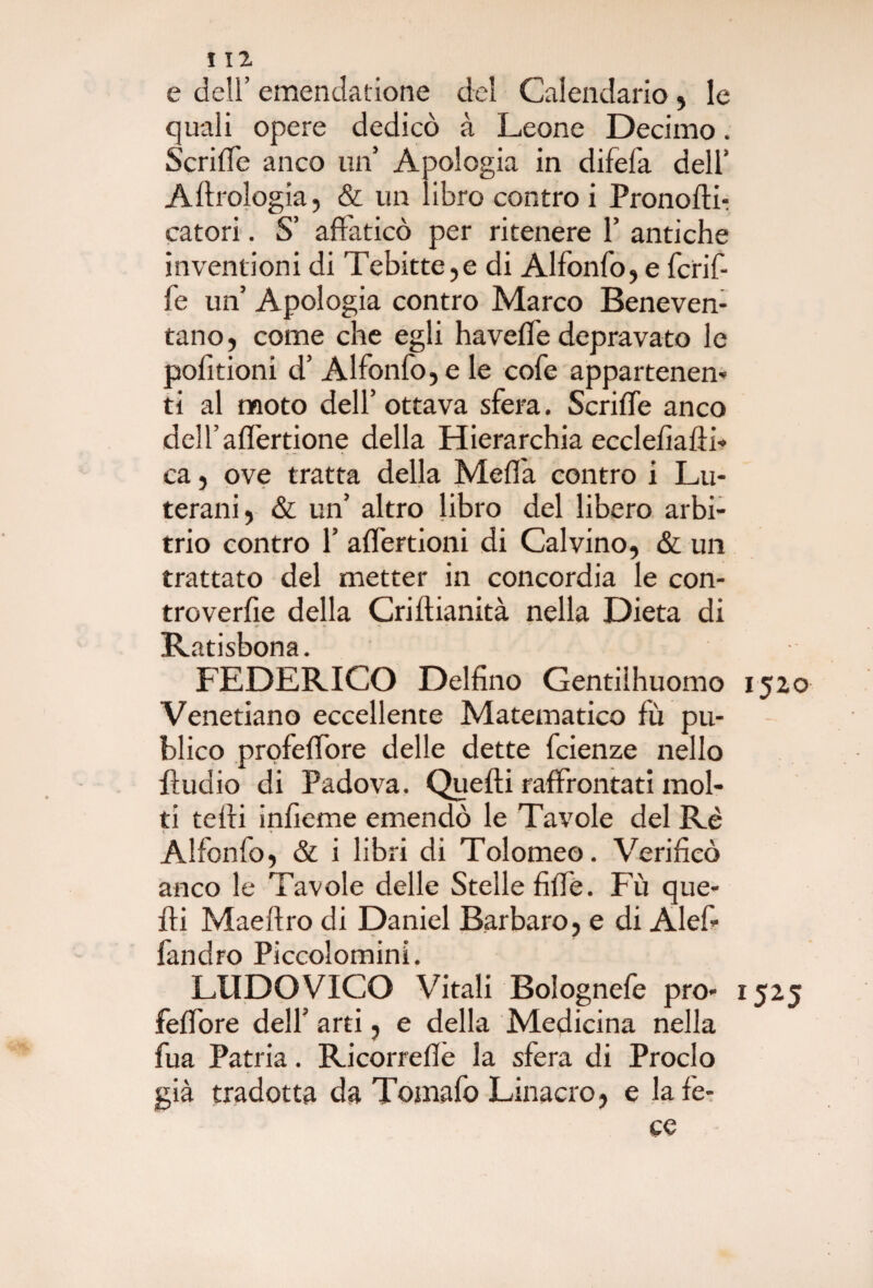 e dell’ emendatione del Calendario, le quali opere dedicò à Leone Decimo. ScrilTc anco un’ Apologia in difel'a dell’ A Idrologia, & un libro contro i Pronofti- catori. S’ affaticò per ritenere 1’ antiche inventioni di Tebitte,e di Alfonfo, e fcrif- fe un’ Apologia contro Marco Beneven¬ tano, come che egli haveffe depravato le pofitioni d’ Alfonfo, e le cofe appartenen¬ ti al moto dell’ ottava sfera. Scriffe anco dell’aflertione della Hierarchia ecclefiafti- ca, ove tratta della Meda contro i Lu¬ terani, & un’ altro libro del libero arbi¬ trio contro 1’ aflertioni di Calvino, & un trattato del metter in concordia le con- troverfie della Criftianità nella Dieta di Rtitisbons FEDERICO Delfino Gentilhuomo 1520 Venetiano eccellente Matematico fù pu- blico profeffore delle dette fcienze nello ftudio di Padova. Quefti raffrontati mol¬ ti teffi infieme emendò le Tavole del Rè Alfonfo, & i libri di Tolomeo. Verificò anco le Tavole delle Stelle fiffè. Fù que¬ fti Maeftro di Daniel Barbaro, e di Alef- fandro Piccolomini. LUDOVICO Vitali Bolognefe prò- 1525 feffore dell’ arti, e della Medicina nella fua Patria. Ricorreflè la sfera di Proclo già tradotta da Tomafo Linacro, e la fe¬ ce