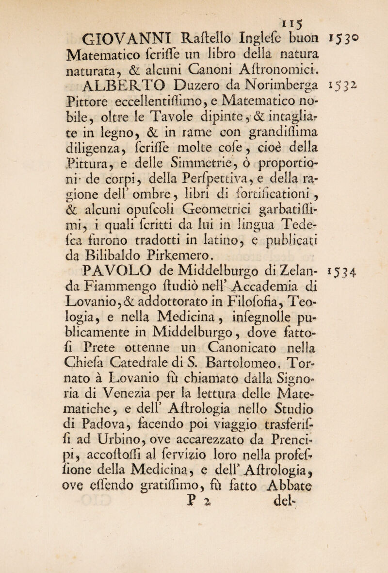 GIOVANNI Rateilo Inglefe buon 1530 Matematico fcriffe un libro della natura naturata, & alcuni Canoni Aftronomici. ALBERTO Duzero da Norimberga 1532 Pittore eccellentiflimo, e Matematico no¬ bile, oltre le Tavole dipinte, & intagliar te in legno, & in rame con grandiflima diligenza, fcrilfe molte cofe, cioè della Pittura, e delle Simmetrie, ò proportio- ni- de corpi, della Perfpettiva, e della ra¬ gione dell’ ombre, libri di fortifìcationi , & alcuni opufcoli Geometrici garbati (li¬ mi, i quali fcritti da lui in lingua Tede- fca furono tradotti in latino, e publicati da Bilibaldo Pirkemero. P A VOLO de Middelburgo di Zelali- 1534 da Fiammengo (Indiò nell’ Accademia di Lovanio, & addottorato in Filofofia, Teo¬ logia, e nella Medicina, infegnolle pu- blicamente in Middelburgo, dove fatto¬ li Prete ottenne un Canonicato nella Chiefa Catedrale di S. Bartolomeo, Tor¬ nato à Lovanio (ù chiamato dalla Signo¬ ria di Venezia per la lettura delle Mate¬ matiche, e dell’ Aftrologia nello Studio di Padova, facendo poi viaggio trasfenf- fi ad Urbino, ove accarezzato da Prenci- oi, accodali! al fervizio loro nella profef- ;ione della Medicina, e dell’ Aftrologia, ove offendo gratilfimo, fù fatto Abbate P 2 del-