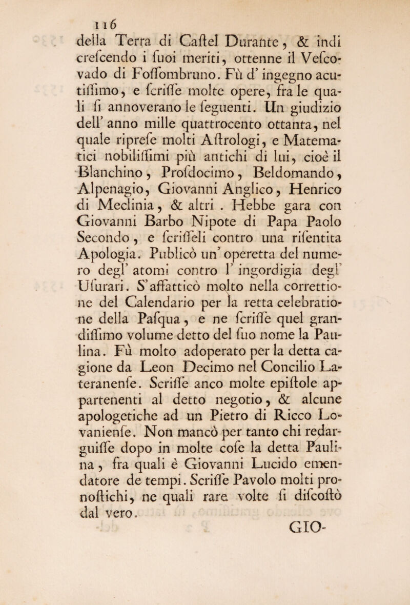 deila Terra di Cartel Durante, & indi crefcendo i luoi meriti, ottenne il Vefco- vado di Fofiombruno. Fù d’ingegno acu- tillìmo, e Icrirt'e molte opere, frale qua¬ li fi annoverano le leguenti. Un giudizio dell’ anno mille quattrocento ottanta, nel quale riprefe molti Aftrologi, e Matema¬ tici nobilirtimi più antichi di lui, cioè il Fianchino , Profdocimo , Beldomando, Alpenagio, Giovanni Anglico, Henrico di Meclinia, & altri . Hebbe gara con Giovanni Barbo Nipote di Papa Paolo Secondo, e ferirteli contro una rifentita Apologia. Publicò un’ operetta del nume¬ ro degl’ atomi contro P ingordigia degl Ulurari. S’affatticò molto nella correttio- ne del Calendario per la retta celebratio- ne della Pafqua, e ne ferirti quel gran- diflimo volume detto del fuo nome la Pau¬ lina. Fù molto adoperato per la detta ca¬ gione da Leon Decimo nel Concilio La- teranenie. Scrirti anco molte epirtole ap¬ partenenti al detto negotio, & alcune apologetiche ad un Pietro di Ricco Lo- vanienle. Non mancò per tanto chi redar¬ guirti dopo in molte cofe la detta Pauli¬ na , fra quali è Giovanni Lucido emen¬ datore de tempi. Scrirti Pavolo molti pro- noftichi, ne quali rare volte fi difeoftò dal vero.