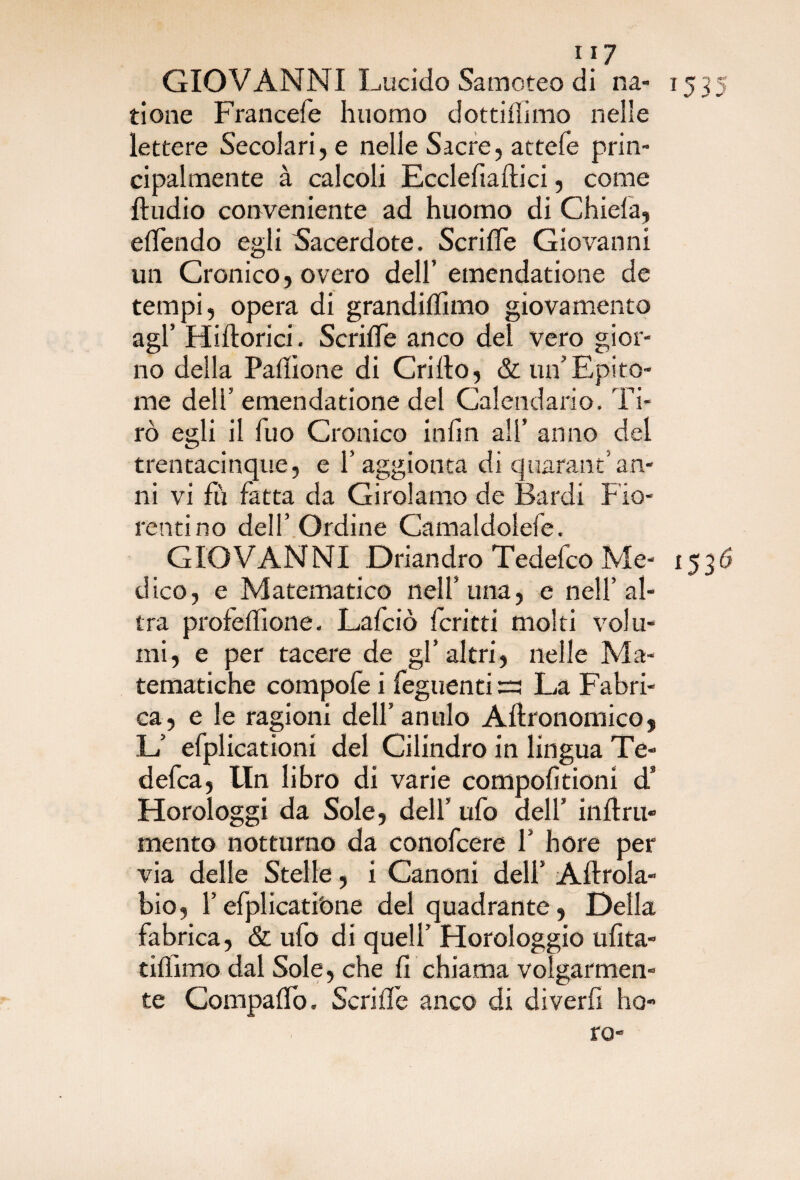 GIOVANNI Lucido Samoteo di na- 1535 tione Francefe huomo dottiiiimo nelle lettere Secolari, e nelle Sacre, attefe prin¬ cipalmente à calcoli Ecclefiaftici, come Audio conveniente ad huomo di Chiela, elTendo egli Sacerdote. ScrilTe Giovanni un Cronico, overo dell’emendatione de tempi, opera di grandiflìmo giovamento agl’ Hiftorici. ScrilTe anco del vero gior¬ no della Palìione di Crillo, & un’Epito¬ me dell’ emendatione del Calendario. Ti¬ rò egli il Tuo Cronico inlin ali* anno del trentacinque, e T aggiorna di quarantan¬ ni vi fù fatta da Girolamo de Bardi F io¬ rentino dell’Ordine Camaldolefe. GIOVANNI Driandro Tedefco Me- 1536 dico, e Matematico nell’ una, e nell’al¬ tra profefiione. Lafciò Icritti molti volu¬ mi, e per tacere de gl’altri, nelle Ma¬ tematiche compofe i Tegnenti =3 La Fabri- ca, e le ragioni dell’anulo Afironomicoj L’ efplicationi del Cilindro in lingua Te- defca, Un libro di varie compofitioni d3 Horologgi da Sole, dell’ ufo dell’ inftru» mento notturno da conofcere 1’ bore per via delle Stelle, i Canoni dell’ Aftrola- bio, Tefplicati'one del quadrante, Della fabrica, & ufo di quell’ Horologgio ufita- tifiimo dal Sole, che fi chiama volgarmen¬ te Compafiò. Serifle anco di diverfi ho- ro-