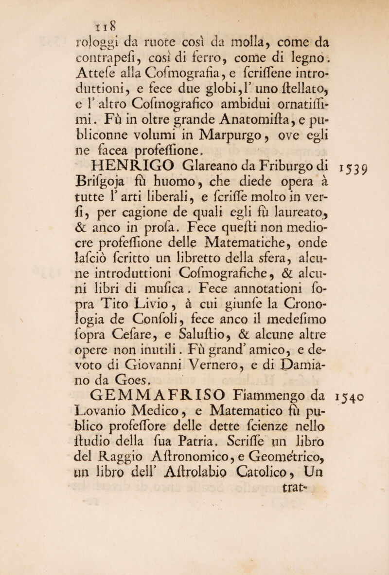 rologgi da ruote così da molla , come da contrapefì, così di ferro, come di legno. Attefe alla Cofinografìa, e fcriffene intro- duttioni, e fece due globi, 1’uno flellato, e F altro Cofmografico ambidui ornatifQ- mi. Fu in oltre grande Anatomifla, e pu- bliconne volumi in Marpurgo, ove egli ne facea profeffione, HENRIGO Glareano da Friburgo di 1539 Brifgoja fu huomo, che diede opera à tutte f arti liberali , e fcriffe molto in ver- fì, per cagione de quali egli fu laureato, & anco in profa. Fece quelli non medio¬ cre profeflìone delle Matematiche, onde lafciò fcritto un libretto della sfera, alcu¬ ne introduttioni Cofmografìche, & alcu¬ ni libri di mufìca. Fece annotationi fo- pra Tito Livio, à cui giunfe la Crono¬ logia de Confoli, fece anco il medefimo fopra Cefare, e Saluftio, & alcune altre opere non inutili. Fù grand’ amico, e de¬ voto di Giovanni Vernerò, e di Damia¬ no da Goes. GEMMAFRISO Fiammengo da 1540 Lovanio Medico, e Matematico fu pu- blico profeffore delle dette fcienze nello iludio della fua Patria. Scriffe un libro del Raggio Aflronomico, e Geometrico, un libro deli’ Allrolabio Catolico , Un trat-