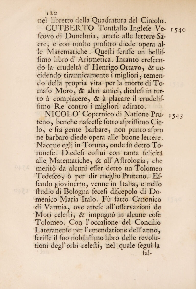 nel libretto della Quadratura del Circolo. CUTBERTO Tonftallo Inglefe Ve- X540 fcovo di Dunelmia, attefe alle lettere Sa¬ cre, e con molto profitto diede opera al¬ le Matematiche. Quelli fcrifle un bellil- fimo libro d’ Aritmetica. Intanto crefcen- do la crudeltà d’ Henrigo Ottavo, & uc¬ cidendo tirannicamente i migliori, temen¬ do della propria vita per la morte di To¬ maio Moro, & altri amici, diedefi in tut¬ to à compiacere, & à placare il crudelif- fimo Re contro i migliori adirato. NICOLO’ Copernico di Natione Pru- 154 > teno, benché nafcefie botto afpriffimo Cie¬ lo, e fra gente barbare, non punto afpro ne barbaro diede opera alle buone lettere. Nacque egli in Toruna, onde £1 detto To- runeie. Diedefi coilui con tanta felicità alle Matematiche, & all’Aftrologia, che meritò da alcuni effer detto un Tolomeo Tedefco, ò per dir meglio Pruteno. Ef- fendo giovinetto, venne in Italia, e nello ftudio di Bologna fecefi difcepolo di Do¬ menico Maria Italo. Fu fatto Canonico di Varmia, ove attefe aH’offervazioni de Moti celefti, & impugnò in alcune cofe Tolomeo, Con l’occafione del Concilio Lateranenie per l’emendatione dell’anno, fcriffe il fuo nobilitimo libro delle revolu- tioni degl’orbi celefti, nel quale feguì la