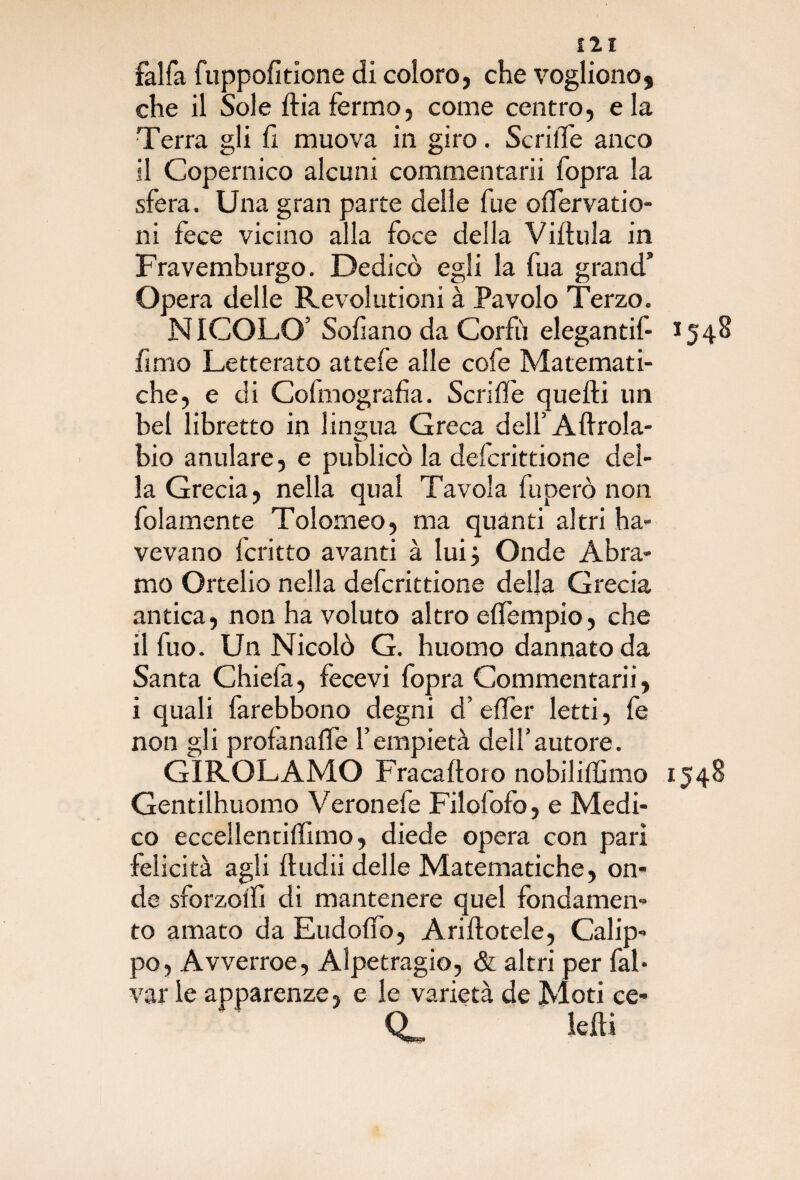 falfa fuppofitione di coloro, che vogliono, che il Sole ftiafermo, come centro, eia Terra gli fi muova in giro. Scrifle anco il Copernico alcuni commentarli fopra la sfera. Una gran parte delle fue offervatio- ni fece vicino alla foce della Vifiula in Fravemburgo. Dedicò egli la fua grand’ Opera delle Revolutioni à Favolo Terzo. NICOLO’ Sofiano da Corfù elegantif- 1548 fimo Letterato attefe alle cofe Matemati¬ che, e di Cofmografia. Scrifie quelli un bel libretto in lingua Greca dell’Aftrola- bio anulare, e publicò la defcrittione del¬ la Grecia, nella qual Tavola fu però non folamente Tolomeo, ma quanti altri ha- vevano fcritto avanti à lui 5 Onde Àbra¬ mo Ortelio nella defcrittione della Grecia antica, non ha voluto altro effempio, che il fuo. Un Nicolò G. huomo dannato da Santa Chiefa, fecevi fopra Commentarli, i quali farebbono degni d’efièr letti, fe non gli profanale l’empietà dell’autore. GIROLAMO Fracafioro nobiliffimo 1548 Gentilhuomo Veronefe Filolofo, e Medi¬ co eccellentiffimo, diede opera con pari felicità agli fi udii delle Matematiche, on¬ de sforzoi'fi di mantenere quel fondamen¬ to amato da Eudoffo, Arifiotele, Calip- po, Avverroe, Alpetragio, & altri per fai- var le apparenze, e le varietà de Moti ce* O lefii