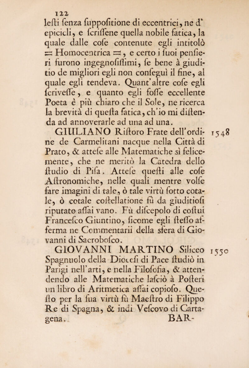 ledi lenza fuppolìtione di eccentrici , ne d’ epicicli, e feri (Tene quella nobile fatica, la quale dalle cofe contenute egli intitolò ss Homocentrica :=2 , e certo i luoi penfìe- ri furono ingegnolìflimi, fe bene à giudi- tio de migliori egli non confeguì il fine, al quale egli tendeva. Quant’altre cofe egli fcrivefle, e quanto egli folle eccellente Poeta è più chiaro che il Sole, ne ricerca la brevità di quella fatica, ch’io mi diden- da ad annoverarle ad una ad una. GIULIANO Rifioro Frate dell’ordì- r548 ne de Carmelitani nacque nella Città di Prato, & attefe alle Matematiche sì felice¬ mente, che ne meritò la Catedra dello fludio di Pila. Attele quelli alle cofe Allronomiche, nelle quali mentre volle fare imagini di tale, ò tale virtù fotto cota¬ le, ò cotale collellatione fu da gìuditioli riputato affai vano. Fù dilcepolo di collui Francefco Giuntino, lìcerne egli llelfo af¬ ferma ne Ccmmentarii della sfera di Gio¬ vanni di Sacrobofco. GIOVANNI MARTINO Siliceo 1550 Spagnuolo della Dicceli di Pace fludiò in Parigi nell’arti, e nella Filofofìa, & atten¬ dendo alle Matematiche lafciò à Poderi un libro di Aritmetica affai copiofo. Que¬ llo per la fua virtù fù Maellro di Filippo Re di Spagna, & indi Vefcovo di Carta- gena.. BAR-
