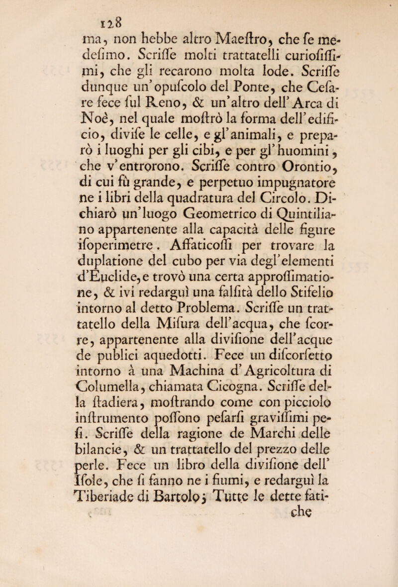 12 8 ma, non hebbe altro Maeftro, che fé me- defimo. ScrilTe moki trattatelli curiofilfi- mi, che gli recarono molta lode. Scrive dunque un’opufcolo del Ponte, che Cela¬ re fece fui Reno, & un’altro dell’Arca di Noè, nel quale moftrò la forma dell’edifi¬ cio, divife le celle, e gl’animali, e prepa¬ rò i luoghi per gli cibi, e per gl’huomini, che v’entrarono. ScrilTe contro Orontio, di cui fù grande, e perpetuo impugnatore ne i libri della quadratura del Circolo. Di¬ chiarò un’luogo Geometrico di Quintilia¬ no appartenente alla capacità delle figure ifoperimetre. AffaticolTì per trovare la duplatione del cubo per via degl’elementi d’Euclide,e trovò una certa approffimatio- ne, & ivi redarguì una falfità dello Stifelio intorno al detto Problema. ScrilTe un trat- tatello della Mifura dell’acqua, che fcor- re, appartenente alla divifione deH’acque de publici aquedotti. Fece un difcorfetto intorno à una Machina d’Agricoltura di Columella, chiamata Cicogna. ScrilTe del¬ la ftadiera, moftrando come con picciolo inftrumento polTono pefarfi gravilìimi pe¬ li. ScrilTe della ragione de Marchi delle bilancie, & un trattatello del prezzo delle perle. Fece un libro della divifione dell’ Ifole, che fi fanno ne i fiumi, e redarguì la Tiberiade di Bartolo? Tutte le dette fati¬ che