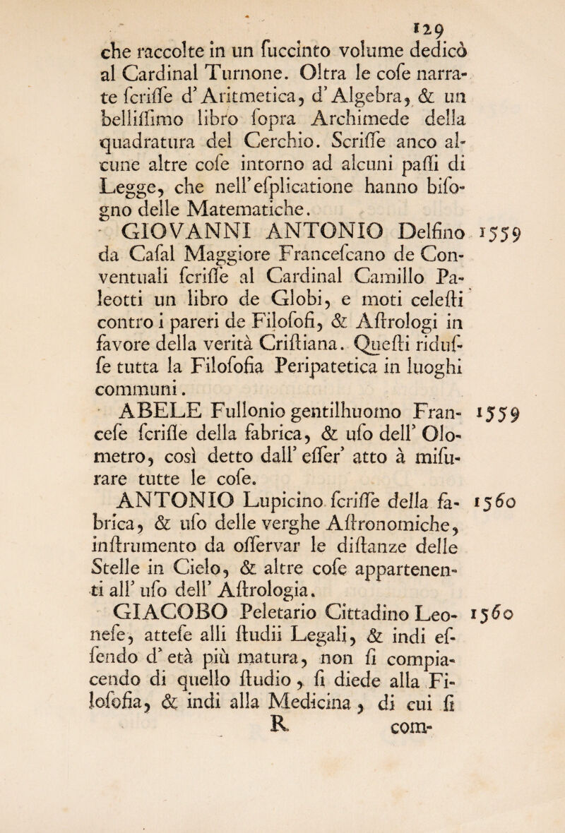 che raccolte in un fuccinto volume dedicò al Cardinal Turnone. Oltra le cofe narra¬ te fetide d’Aritmetica, d’Algebra, & un bellifiìmo libro lopra Archimede della quadratura del Cerchio. Scrifle anco al¬ cune altre cofe intorno ad alcuni palli di Legge, che nell’efplicatione hanno bifo- gno delle Matematiche. - GIOVANNI ANTONIO Delfino 1559 da Cafal Maggiore Francefcano de Con¬ ventuali fcriflè al Cardinal Camillo Pa- leotti un libro de Globi, e moti celefti contro i pareri de Filofofi, & Aftrologi in favore della verità Criftiana. Quelli ridufi¬ fe tutta la Filofofia Peripatetica in luoghi communi. ABELE Fullonio gentilhuomo Fran- 1559 cefe feri fi e della fabrica, & ufo dell’ Olo- metro, così detto dall’ elfer’ atto à mifu¬ rare tutte le cofe. ANTONIO Lupicino fende della là- 1560 brica, & ufo delle verghe Allronetniche, inltrumento da olfervar le didanze delle Stelle in Cielo, & altre cofe appartenen¬ ti all’ ufo dell’ Adrologia. GIACOBO Peletario Cittadino Leo- 1560 nefe, attefe alli ftudii Legali, & ìndi ef- fendo d’età più matura, non fi compia¬ cendo di quello Audio , fi diede alla Fi¬ lofofia, & indi alla Medicina, di cui fi R com-