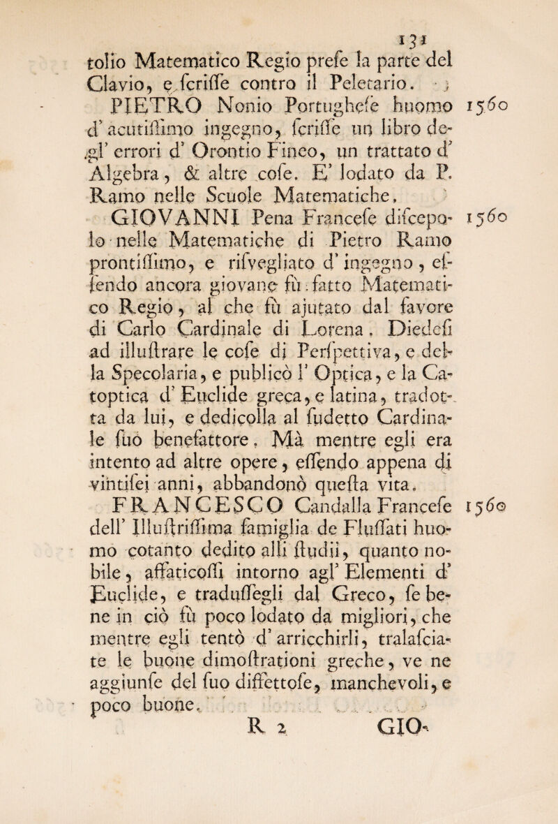 «3* tolio Matematico Regio prefe la parte del Clavio, eTcriffe contro il Peletario. • ; PIETRO Nonio Portughelè huorno 1560 d’acutillìmo ingegno, Icriffe un libro de- .gl’ errori d’ Orontio Fineo, un trattato d' Algebra, & altre .cofe. E’ lodato da P. Ramo nelle Scuole Matematiche, GIOVANNI Pena Francefe difcepo- 1560 lo-nelle Matematiche di Pietro Ramo frontiffitno, e rilyegliato d’ingegno, et- •;fendo ancora giovane fù . fatto Matemati¬ co Re gio, al che fu ajutato dal favore di Carlo Cardinale di Eorena, Diedefi ad ili ufi rare le cofe dj Perlpettiva, e deh la Specolaria, e publjcò i’ Qpfica, e la Ca- toptica d’Euclide greca, e latina, tradot-, ta da lui, e dedicplla al fudetto Cardina¬ le fuó benefattore. Ma mentre egli era intento ad altre opere , effondo appena di vihtifei anni, abbandonò quella vita. FRANCESCO CandallaFrancefe 156© dell’ Illuftrifiima famiglia de Fluffati huo- rao cotanto dedito alli fìydii, quanto no¬ bile , afifaticodì intorno agl’ Elementi d’ Euclide, e tradudTegli dal Greco, febe¬ ne in ciò tu poco lodato da migliori, che mentre egli tentò d’ arricchirli, tralafcia- te le buone dimoftrationi greche , ve ne aggiunfe del fuo dilettole, manchevoli, e poco buone. ' R 2 CIO»