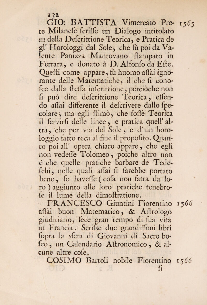 G* GIO: BATTISTA Vimercato Pre- 1565 te Milanefe fcrifle un Dialogo intitolato trs della Defcrittione Teorica, e Pratica de gl’ Horologgi dal Sole, che fù poi da Va¬ lente Panizza Mantovano ftampato in Ferrara, e donato à D. Alfonfo da Erte. Quelli come appare, fu huomo alfai igno¬ rante delle Matematiche, il che lì cono- fce dalla llelfa infcrittione, perciòche non lì può dire defcrittione Teorica, eden- dò alfai differente il defcrivere dallo fpe- colare} ma egli 11 imo, che fofle Teorita il fervirlì delle linee, e pratica quell’ al¬ tra , che per via del Sole, e d' un horo- loggio fatto reca al line il propolito. Quan¬ to poi all’ opera chiaro appare, che egli non vedelfe Tolomeo, poiché altro non è che quelle pratiche barbare de Tede- fchi, nelle quali alfai fi farebbe portato bene, fe havede ( cofa non fatta da lo¬ ro ) aggiunto alle loro pratiche tenebro- fe il lume della dimolìratione. FRANCESCO Giuntini Fiorentino 1566 a (fai buon Matematico, & Allrologo giuditiario, fece gran tempo di fua vita in Francia. Scrifse due grandidimi libri fopra la sfera di Giovanni di Sacro bo- fco, un Calendario Aftronomico, & al¬ cune altre cofe. COSIMO Bartoli nobile Fiorentino 1560 fi