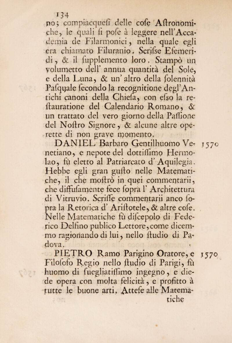 *34 ino; compiacque!] delle cofe Agronomi* che, le quali lì pofe à leggere nell’Acca¬ demia de Filarmonici, nella quale egli era chiamato Filuranio, Scrifse Efemeri- di, & il fupplemento loro. Stampò un yolumetto dell’ annua quantità dei Sole, e della Luna, & un’ altro della folennità Pafqtjale fecondo la recognitione d?gi? An¬ tichi canoni della Chiefa, con efso la re- Itauratione del Calendario Romano, & un trattato del vero giorno della Paffione del Noftro Signore, & alcune altre ope¬ rette di non grave momento. DANIEL Barbaro Gentilhuoino Ve- 1570 netiano, e nepote del dottilfimo Hermo- lao, fù eletto al Patriarcato d’Aquilegia. Hebbe egli gran guilo nelle Matemati¬ che, il che inoltrò in quei commentarli, che diffulamente fece fopra f Architettura di Vitruvio. Seri Uè commentarli anco fo¬ pra la Retorica d’ Ariftotele, & altre cofe. Nelle Matematiche fù dilcepolo di Fede¬ rico Delfino publico Lettore,come dicem¬ mo ragionando di lui, nello Itudio di Pa¬ dova. PIETRO Ramo Parigino Oratore, e 1570 Filofofo Regio nello Itudio di Parigi, fù huomo di fuegliatilfimo ingegno, e die¬ de opera con molta felicità , e profitto à tutte le buone arti. Attefe alle Matema¬ tiche