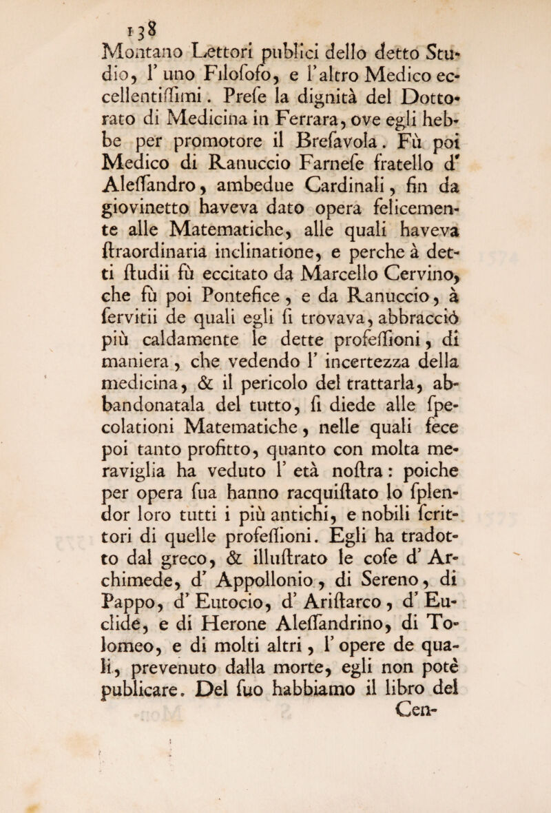 *3* Montano Lettori pubiici dello detto Stu- dio, l’uno Filofofo, e l’altro Medico ec- cellentiffimi. Prefe la dignità del Dotto* rato di Medicina in Ferrara, ove egli heb* be per promotore il Brefavola. Fu poi Medico di Ranuccio Farnefe fratello d' Alelfandro, ambedue Cardinali, fin da giovinetto haveva dato opera felicemen¬ te alle Matematiche, alle quali haveva ftraordinaria inclinatione, e perche à det¬ ti ftudii fù eccitato da Marcello Cervino, che fu poi Pontefice, e da Ranuccio, à fervitii de quali egli fi trovava, abbracciò più caldamente le dette profefiioni, di maniera, che vedendo 1’ incertezza della medicina, & il pericolo del trattarla, ab¬ bandonatala del tutto, fi diede alle fpe- colationi Matematiche, nelle quali fece poi tanto profitto, quanto con molta me¬ raviglia ha veduto 1’ età noftra : poiché per opera fua hanno racquiflato lo fplen- dor loro tutti i più antichi, e nobili fcrit- tori di quelle profelfioni. Egli ha tradot¬ to dal greco, & illuftrato le cofe d’ Ar¬ chimede, d’ Appollonio , di Sereno, di Pappo, d’Eutocio, d’Ariftarco , d’Eu¬ clide, e di Herone Alelfandrino, di To¬ lomeo, e di molti altri, l’opere de qua¬ li, prevenuto dalla morte, egli non potè publicare. Del fuo habbiamo il libro del