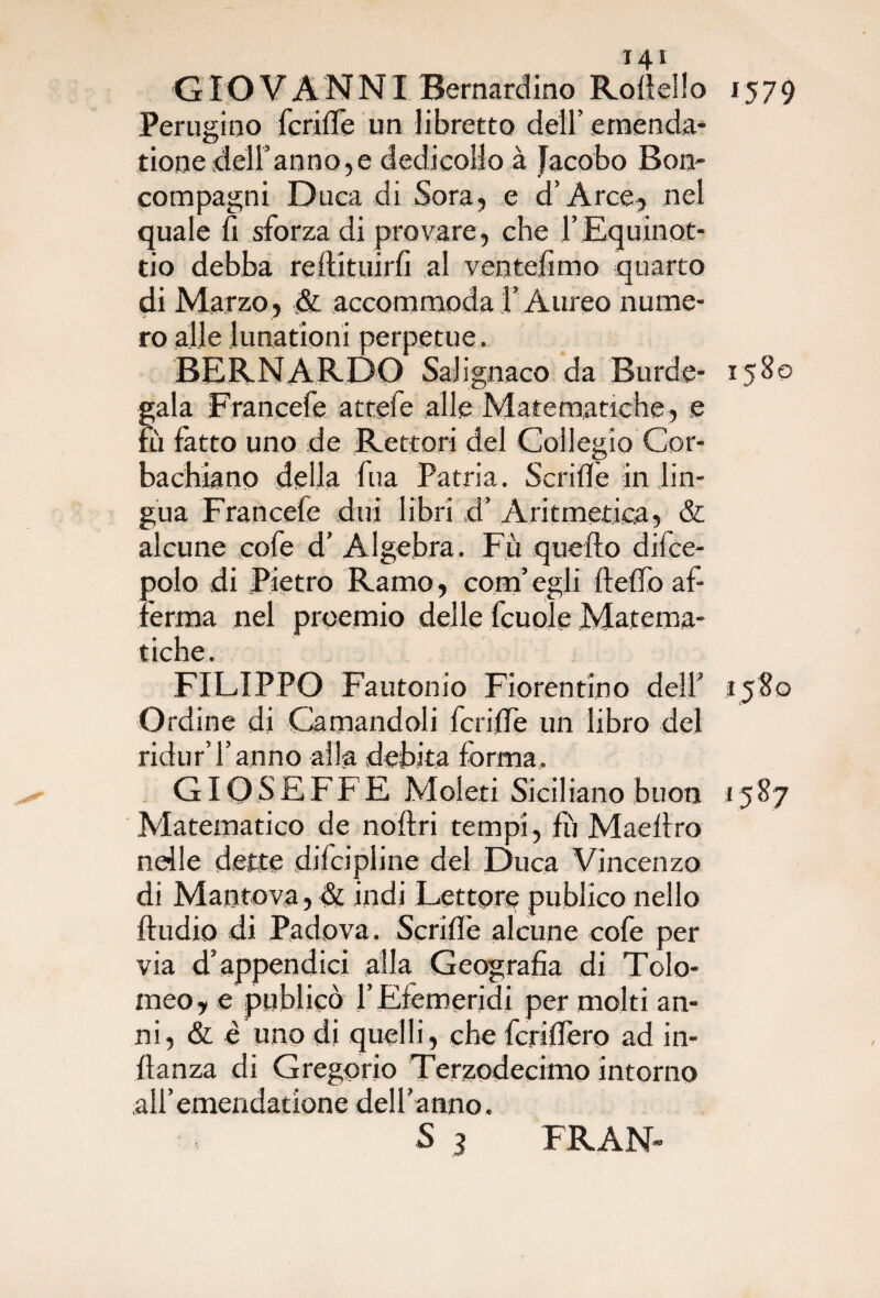 G IO VANNI Bernardino Rovello 1579 Perugino fende un libretto dell’ emenda- tionedeiranno,e dedicollo à Jacobo Bon- compagni Duca di Sora, e d’Arce, nel quale fi sforza di provare, che l’Equinot- tio debba rdlituirfi al ventèlimo quarto di Marzo, & accommoda l’Aureo nume¬ ro alle lunationi perpetue. BERNARDO Salignaco da Burde- 1580 gala Francefe attefe alle Matematiche, e m fatto uno de Rettori del Collegio Cor¬ ba chia no della fua Patria. Scrifiè in lin¬ gua Francefe diri libri d’ Aritmetica, & alcune cofe d’ Algebra. Fu quello difce- polo di Pietro Ramo, com’egli llelfo af¬ ferma nel proemio delle fcuole Matema¬ tiche. FILIPPO Fautonio Fiorentino dell’ 1580 Ordine di Camandoli fende un libro del ridur’l’anno alla debita forma, GIOSEFFE Meleti Siciliano buon 1587 Matematico de noltri tempi, fu Madiro nelle dette dilcipline del Duca Vincenzo di Mantova, & indi Lettore publico nello ftudio di Padova. Scrid'e alcune cofe per via d’appendici alla Geografia di Tolo¬ meo, e publicò l’Efemerjdi per molti an¬ ni, & è uno di quelli , che fcridero ad in- llanza di Gregorio Terzodecimo intorno airemendatione dell’anno. S 3 FRAN-