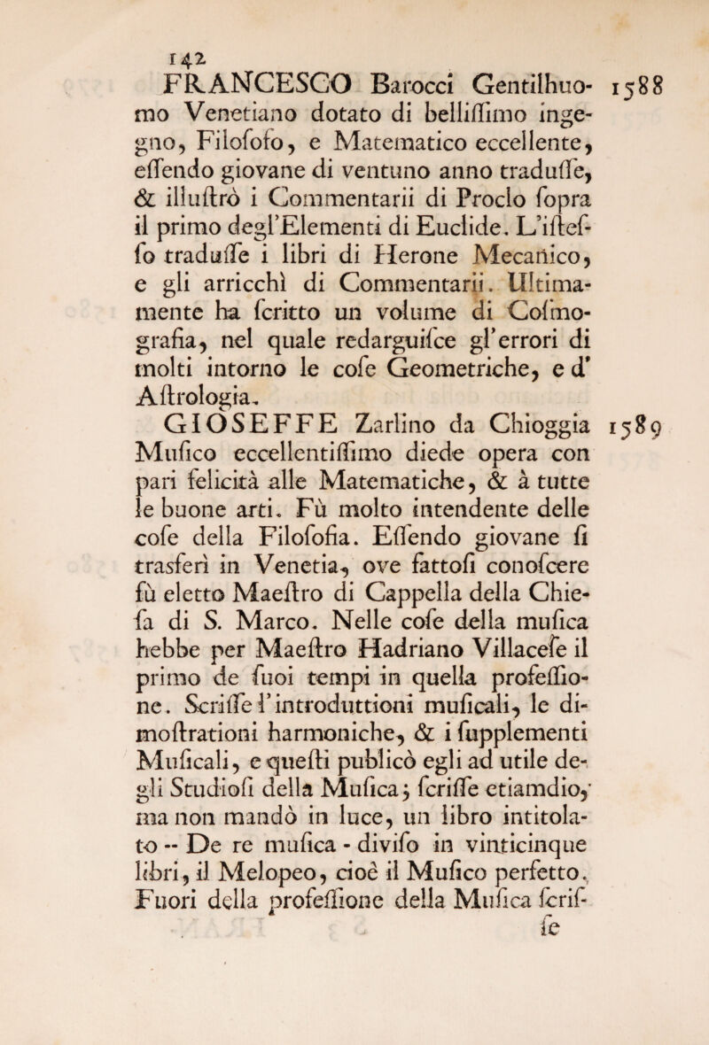 FRANCESCO Barocci Genrilhuo- mo Venetiano dotato di belliffiino inge¬ gno, Filofoto, e Matematico eccellente, effendo giovane di ventuno anno traduce, & illuftrò i Commentarii di Proclo fopra il primo degl’Elementi di Euclide. L’ifief- fo tradufie i libri di Herone Mecartico, e gli arricchì di Commentarii. Ultima¬ mente ha fcritto un volume di Colmo- grafia, nel quale redarguire gl’errori di molti intorno le cofe Geometriche, e d' Aftrologia. GIÓSEFFE Zarlino da Chioggia Mufico eccellentilfimo diede opera con pari felicità alle Matematiche, & à tutte le buone arti. Fù molto intendente delle cofe della Filofofia. Elfendo giovane fi trasferì in Venetia, ove fattoli conofcere fù eletto Maefiro di Cappella della Chie- fa di S. Marco. Nelle cofe della mufica hebbe per Maefiro Hadriano Villacefe il primo de fuoi tempi in quella profelfio- ne. Scriirel’introduttioni muficali, le di- moftrationi harmoniche, & i fupplementi Muficali, e quelli publicò egli ad utile de¬ gli Studio!! della Mufica j fcrifle etiamdio,' ma non mandò in luce, un libro intitola¬ to - De re mufica - divifo in vinticinque libri, il Melopeo, cioè il Mufico perfetto. Fuori della profelfione della Mufica le rif¬ fe 1588 1589