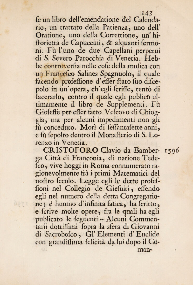 14? fe un libro deli emendatione del Calenda¬ rio, un trattato della Patienza, uno dell’ Oratione, uno della Correttione, un’ hi- florietta de Capuccini, & alquanti fermo- ni. Fù l’uno de due Capellani perpetui di S. Severo Parocchia di Venetia. Heb- be controverfia nelle cofe della mufica con un Francefco Salines Spagnuolo, il quale facendo profeflìone d’effer flato fuo difce- polo in un’opera, ch’egli fcriffe, tentò di lacerarlo, contro il quale egli publicò ul¬ timamente il libro de Supplementi. Fù GiofefFe per efler fatto Vefcovo di Chiog- gia, ma per alcuni impedimenti non gli fu conceduto. Morì di fèflàntafette anni, e fu fepolto dentro il Monaflerio di S. Lo¬ renzo in Venetia. CRISTOFORO Clavio da Bamber- ga Città di Franconia, di natione Tede- fco, vive hoggi in Roma connumerato ra¬ gionevolmente fra i primi Matematici del noftro fecolo. Legge egli le dette profef- fioni nel Collegio de Giefuiti, eflendo egli nel numero della detta Congregatio- nej è huomo d’infinita fatica, hafcritto, e fcrive molte opere, fra le quali ha egli publicato le feguenti - Alcuni Commen¬ tarli dotti (fimi fopra la sfera di Giovanili di Sacrobofco, Gl’ Elementi d’ Euclide con grandiflìma felicità da lui dopo il Co- man-