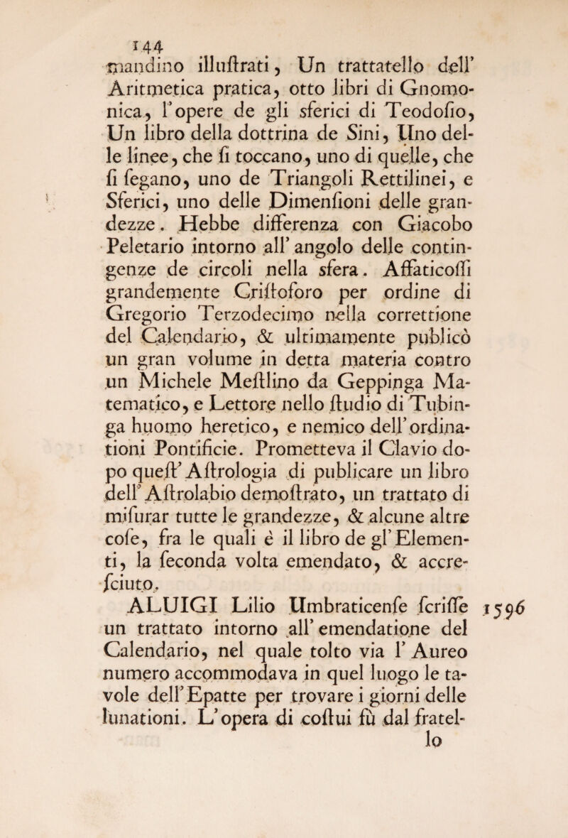 ■mandino ili udrà ti, Un trattatello dell’ Aritmetica pratica, otto libri di Gnomo¬ nica, l’opere de gli sferici di Teodofio, Un libro della dottrina de Sini, lino del¬ le linee, che fi toccano, uno di quelle, che fi fegano, uno de Triangoli Rettilinei, e Sferici, uno delle Dimenfioni delle gran¬ dezze . Hebbe differenza con Giacobo Peletario intorno all’ angolo delle contin¬ genze de circoli nella sfera. Affàticolfi grandemente Crilloforo per ordine di Gregorio Terzodecimo nella correttione del Calendario, & ultimamente publicò un gran volume in detta materia contro un Michele Meftlino da Geppinga Ma¬ tematico, e Lettore nello Audio di Tubin- ga huomo heretico, e nemico deU’ ordina- tioni Pontificie. Prometteva il Clavio do¬ po queft’Artrologia di publicare un libro delF Allrolabio demoftrato, un trattato di mifurar tutte le grandezze, & alcune altre cole, fra le quali è il libro de gl’Elemen¬ ti, la feconda volta emendato, & accre- fciuto. A.LUIGI Lilio Umbraticenfe fcrilTe un trattato intorno all’ emendatione del Calendario, nel quale tolto via 1’ Aureo numero accommodava in quel luogo le ta¬ vole dell’ Epatte per trovare i giorni delle lunationi. L’opera di coflui fù dal fratel-