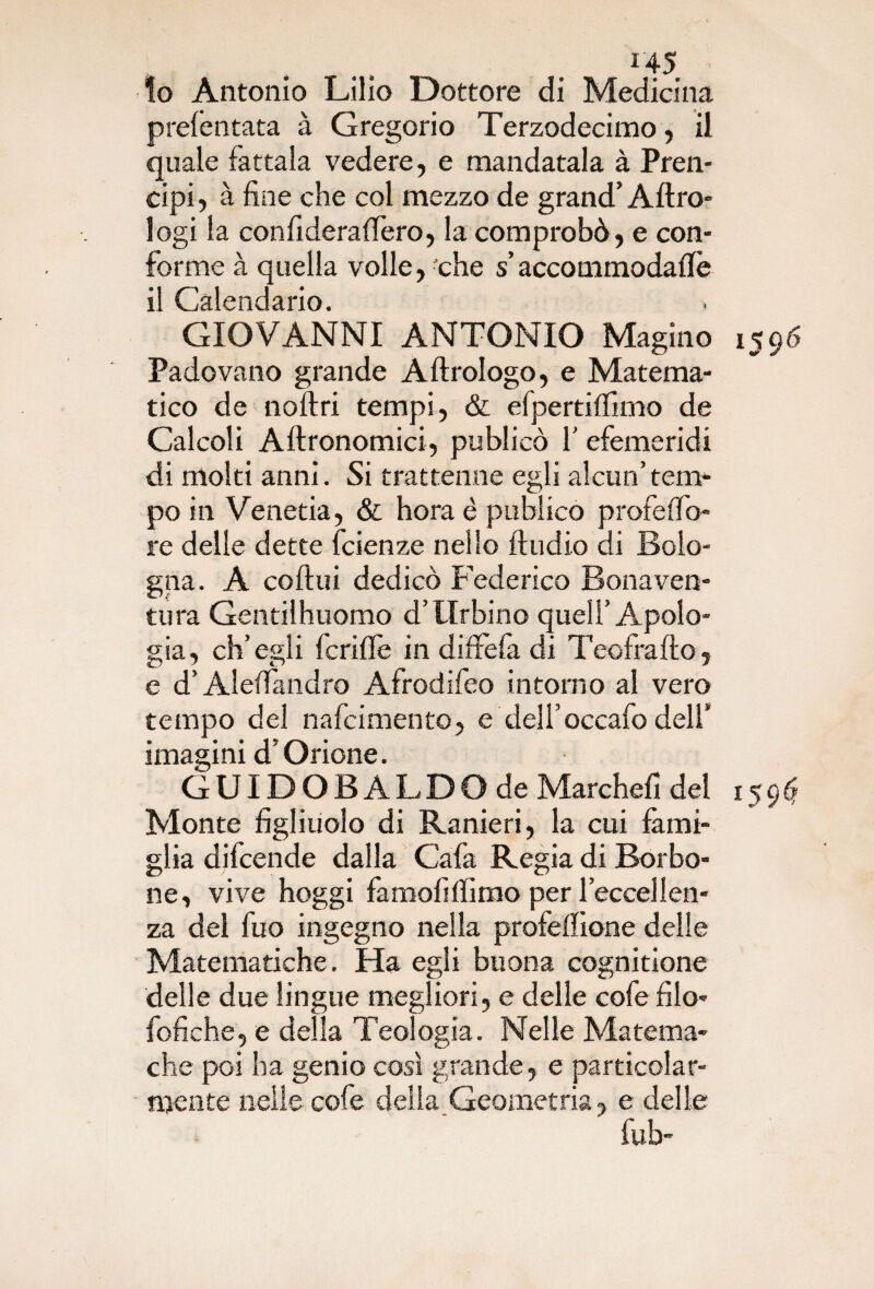 10 Antonio Lilio Dottore di Medicina prefentata à Gregorio Terzodecimo, il quale fattala vedere, e mandatala à Pren- cipi, à fine che col mezzo de grand’Altro- logi la confiderà fiero, la comprobò, e con¬ forme à quella volle, che s’accommodafiè 11 Calendario. GIOVANNI ANTONIO Magino 1596 Padovano grande A Urologo, e Matema¬ tico de noftri tempi, & efpertiflìmo de Calcoli Aftronomici, publicò 1' efemeridi di molti anni. Si trattenne egli alcun’tem¬ po in Venetia, & hora è publicò profefib- re delle dette fcienze nello ftudio di Bolo¬ gna. A coftui dedicò Federico Bonaven¬ tura Gentilhuomo d’Urbino quell’Apolo¬ gia, ch’egli fcrifle in diffefa di Teofra Ito, e d’Alefiandro Afrodifeo intorno al vero tempo del nafcimento, e dell’occafo dell’ imagini d’Orione. GUIDOB ALDO de Marchefi del 159^ Monte figliuolo di Ranieri, la cui fami¬ glia difcende dalla Cafa Regia di Borbo¬ ne, vive hoggi famofifiimo per l’eccellen¬ za del fuo ingegno nella profeflione delle Matematiche. Ha egli buona cognitione delle due lingue megliori, e delle cofe filo- fofiche, e della Teologia. Nelle Matema- che poi ha genio così grande, e particolar¬ mente nelle cofe delia Geometria, e delle fub-