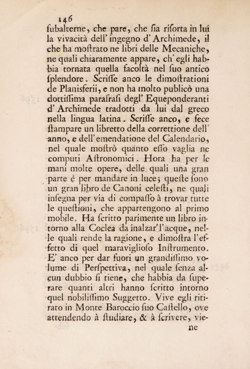 fubalterne, che pare, che fi a riforta in lui la vivacità dell’ingegno d’Archimede, il che ha moftrato ne libri delle Mecaniche, ne quali chiaramente appare, ch’egli hab- bia tornata quella facoltà nel fuo antico Iplendore. Scrifie anco le dimollrationi de Planisferii, e non ha molto publicò una dottifiìma parafrafi degl’ Equeponderanti d’Archimede tradotti da lui dal greco nella lingua latina ,. Scrifife anco, e lece ftampare un libretto della correttione dell •anno, e dell’emendatone del Calendario, nel quale mortrò quanto elio vaglia ne computi Aftronomici. Hora ha per le mani molte opere, delle quali una gran •parte è per mandare in luce5 quelle fono un gran libro de Canoni celefti, ne quali infegna per via di compaffo à trovar tutte le queftioni, che appartengono al primo mobile. Ha fcritto parimente un libro in¬ torno alla Coclea da inalzar’Tacque, nel¬ le quali rende la ragione, e dimoltra l’ef¬ fetto di quel maravigliofo Inftrumento. E’ anco per dar fuori un grandilfimo vo¬ lume di Perfpettiva, nel quale fenza al¬ cun dubbio fi tiene, che habbia da fupe- rare quanti altri hanno fcritto intorno quel nobilifhmo Soggetto. Vive egli riti¬ rato in Monte Barocciofuo Cartello, ove attendendo à ftudiare, & à fcrivere, vie¬ ne