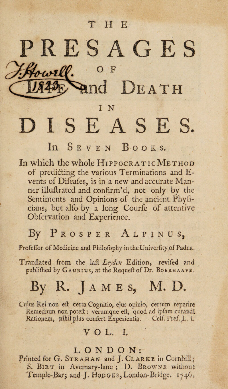 In S EVEN Books. / In which the whole HippocraticMethod of predidling the various Terminations and E- vents of Difeafes, is in a new and accurate Man¬ ner illuftrated and confirm’d, not only by the Sentiments and Opinions of the ancient Phyfi- cians, but alfo by a long Courfe of attentive Obfervation and Experience. By Prosper Alpinus, Profeffor of Medicine and Philofophy intheUniverfity of Padua. Tranflated from the laft Leyden Edition, revifed and publilhed by Gaxjbius, at the Requeftof Dr. Boerhaavs. By R. J A M E s, M. D. Cujus Rei non eft certa Cognitio, ejus opinio, certum reperire Remedium non poteft : verumque eft, quod ad ipfam curandi Rationem, nihil plus confert Experientia. Celf. Pref. i. V O L. L LONDON: Printed for G. Strahan and J. Clarke in Cornhilli S. Birt in Avemary-lane 5 D. Browne without Temple-Bar^ and J» HonoEs^London-Bridge. 1746,