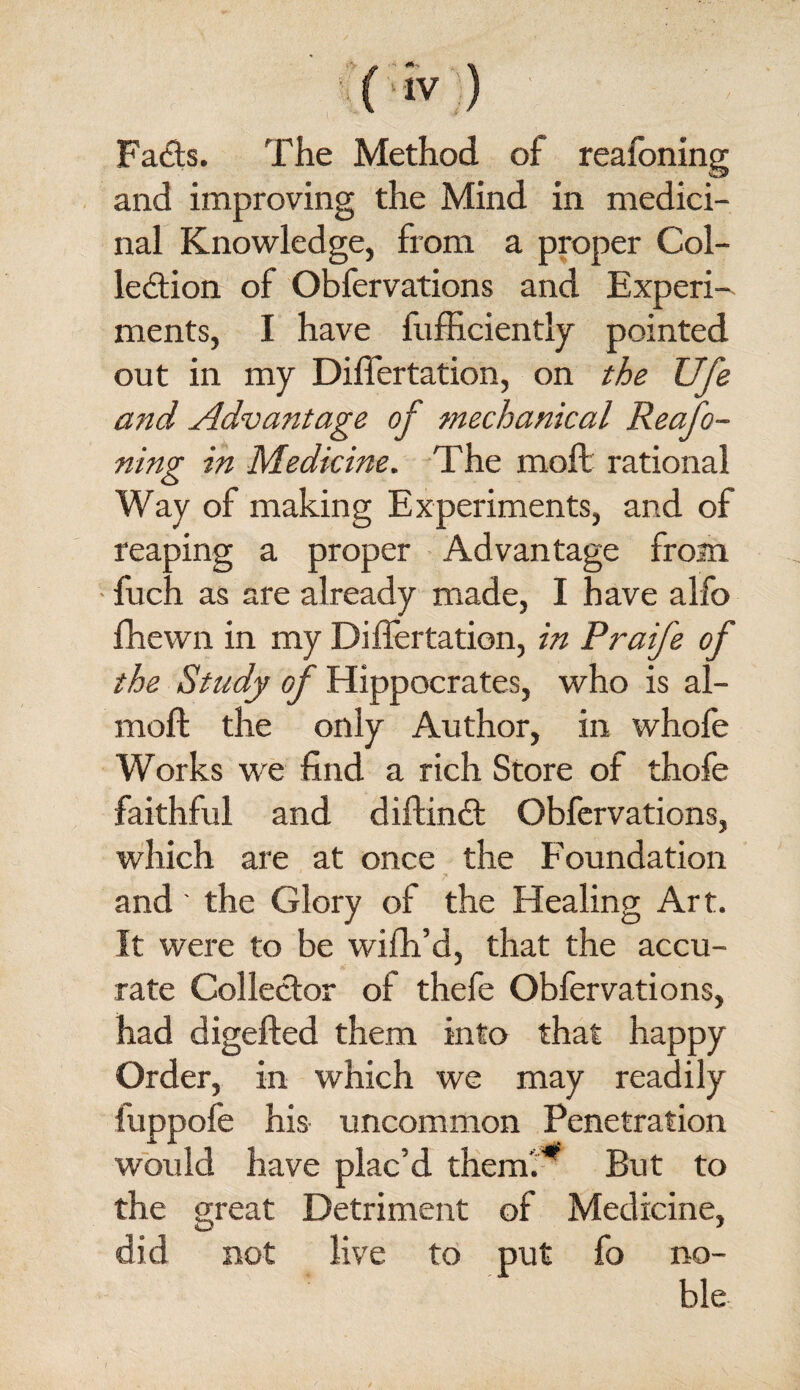 Fads. The Method of reafoning and improving the Mind in medici¬ nal Knowledge, from a proper Col- ledion of Obfervations and Experi^ ments, I have fufficiently pointed out in my Differtation, on the Ufi and Advantage of mechanical Reafo¬ ning in Medicine. The moll rational Way of making Experiments, and of reaping a proper • Advantage from • fuch as are already made, I have alfo fhewn in my Differtation, in Praife of the Study of Hippocrates, who is al- moft the only Author, in whole Works we find a rich Store of thofe faithful and diftind Obfervations, which are at once the Foundation and ' the Glory of the Healing Art. It were to be wifh’d, that the accu¬ rate Colledor of thefe Obfervations, had digefted them into that happy Order, in which we may readily fuppofe his uncommon Penetration would have plac’d them'!- But to the great Detriment of Medicine, did not live to put fo no¬ ble- I