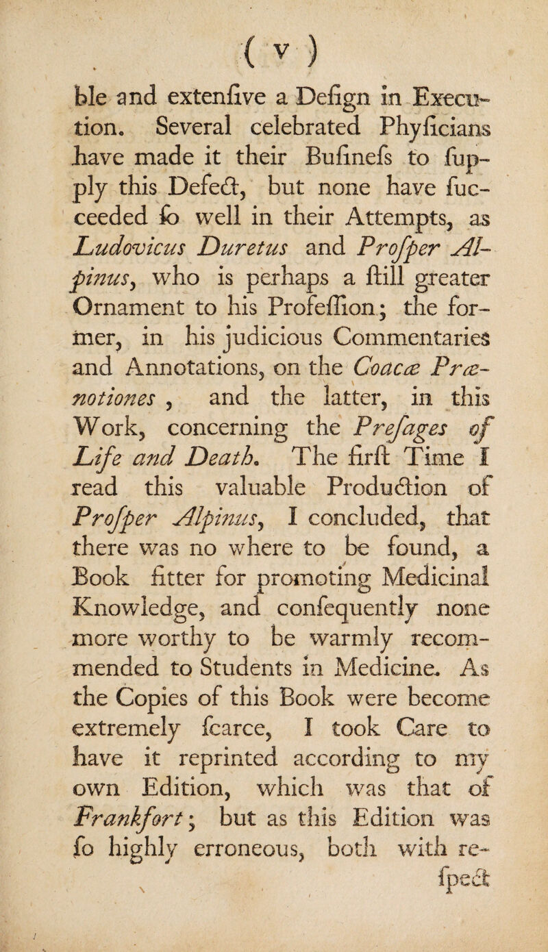 y (v) ble and extenlive a Defign in-Execu¬ tion. Several celebrated Phyllcians liave made it their Bufinefs to fup- ply this Defedt, but none have fuc- ceeded fo well in their Attempts, as Ludovicus Duretus and Profper Al- pinuSj who is perhaps a ftill greater Ornament to his Profeffion.; the for¬ mer, in his judicious Commentaries and Annotations, on the Coacic Prce- notiones , and the latter, in this Work, concerning the P ref ages of Life and Death. The firfi Time I read this valuable Produdtion of Profper Alpmus, I concluded, that there was no where to be found, a Book fitter for promoting Medicinal Knowledge, and confequently none more worthy to be warmly recorn- mended to Students in Medicine. As the Copies of this Book were become extremely fcarce, I took Care to have it reprinted according to my own Edition, which was that of Frankfort', but as this Edition was fo highly erroneous, both with re- , . fpea