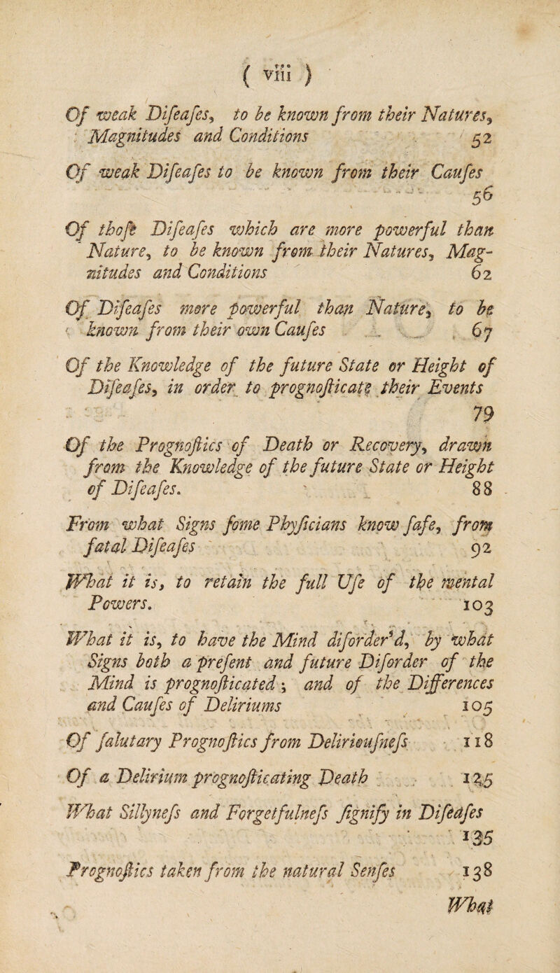 Of weak Difeafes^ to be known from their Natures^ ‘ Magnitudes and Conditions 52 Of weak Difeafes to be known from their Caufes Of thoft Difeafes which are more powerful than Nature^ to be known from their Natures^ Mag- nitudes and Conditions 62 Of Difeafes more powerful than Nature\ to be known from their own Caufes . ^ 67 Of the Knowledge of the future State er Height of Difeafes^ in order^ to prognofiicate their Events ■ ' 79 Of the Prognofiics 'of Death or Recovery^ drawn from the Knowledge of the future State or Height of Difeafes, '■ 88 From what Signs fame Phyftcians know fafe^ from fatal Difeafes 92 I , f>. ~ t What it is, to retain the full Ufe of the mental Powers, ■ 103 What it is^ to have the Mind difordePd,,' by what Signs both a prefent and future Diforder of the Mind is prognofticated; and of the^ Differences and Caufes of Deliriums V . ^ 05 Of falutary Prognoflics from Delirioufnefs 118 Of a Delirium prognofticating Death J i ZS W^hat Sillynefs and Forgetfulnefs Jignify in Difeafes ns Frognofics taken from the natural Senfes 138 whm