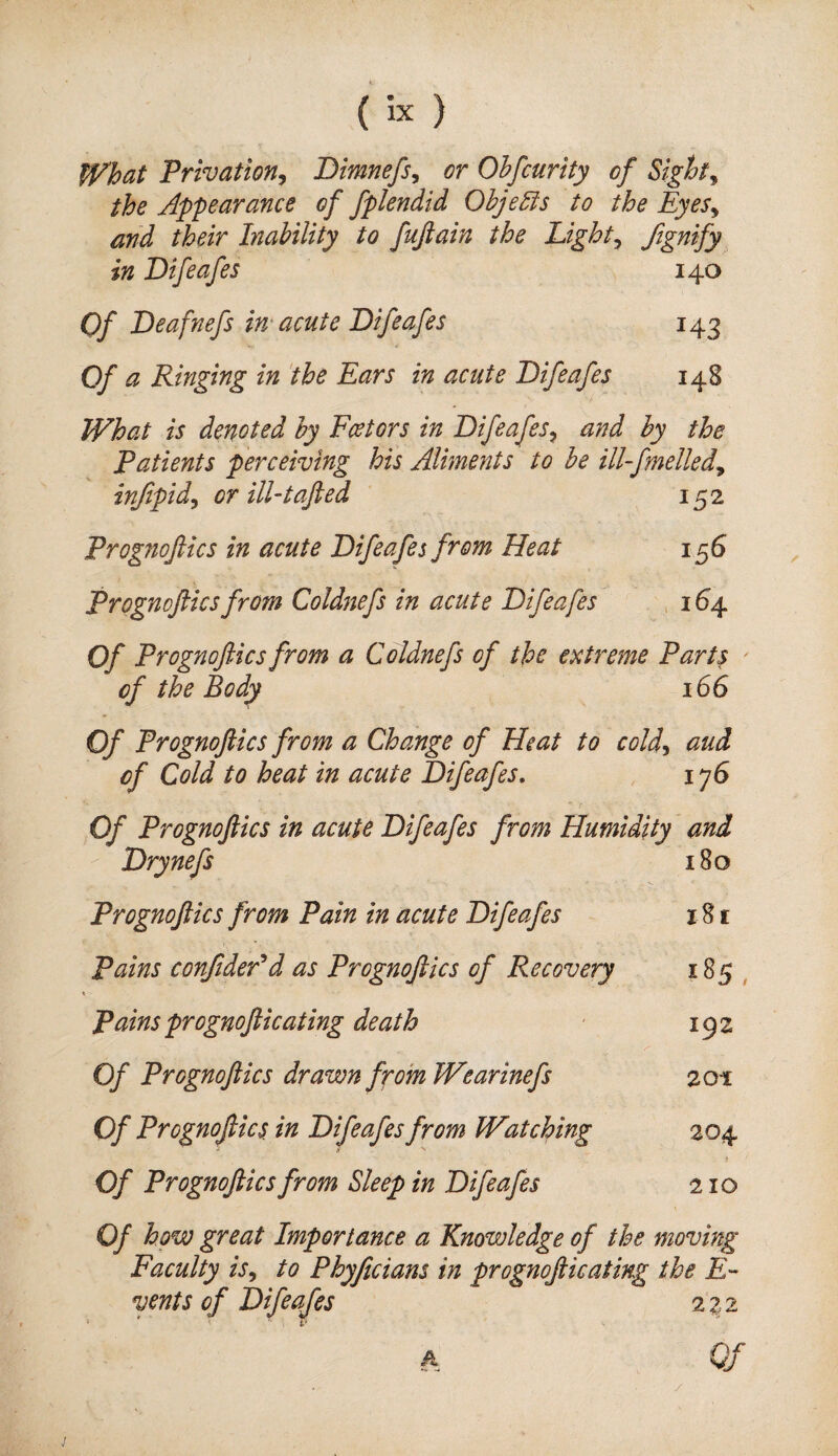 What Privation^ Bimnefs, or Ohfcurity of Sights the Appearance of fpkndid Ohje^s to the Eyes^ and their Inability to fujiain the Eighty Signify in Difeafes 140 Of Deafnefs in'acute Difeafes 143 Of a Ringing in the Ears in acute Difeafes 148 What is denoted by Feet ors in Difeafes^ and by the Patients perceiving his Aliments to be ill-fmelted^ infipid^ or ill-tafted 152 Prognoftics in acute Difeafes from Heat 156 Prognofticsfrom Coldnefs in acute Difeafes ,1^4 Of Prognoftics from a Coldnefs of the extreme Parts ' of the Body 166 Of Prognoftics from a Change of Heat to cold^ aud of Cold to heat in acute Difeafes, , 176 Of Prognoftics in acute Difeafes from Humidity and Drynefs 180 Prognoftics from Pain in acute Difeafes 181 Pains confideAd as Prognoftics of Recovery CO Pains prognofticating death 192 Of Prognoftics drawn from Wearinefs 201 Of Prognoftics. in Difeafes from Watching 204 Of Prognoftics from Sleep in Difeafes 210 Of how great Importance a Knowledge of the moving Faculty is^ to Phyficians in prognofticating the £- vents of Difeafes 232 A Qf j