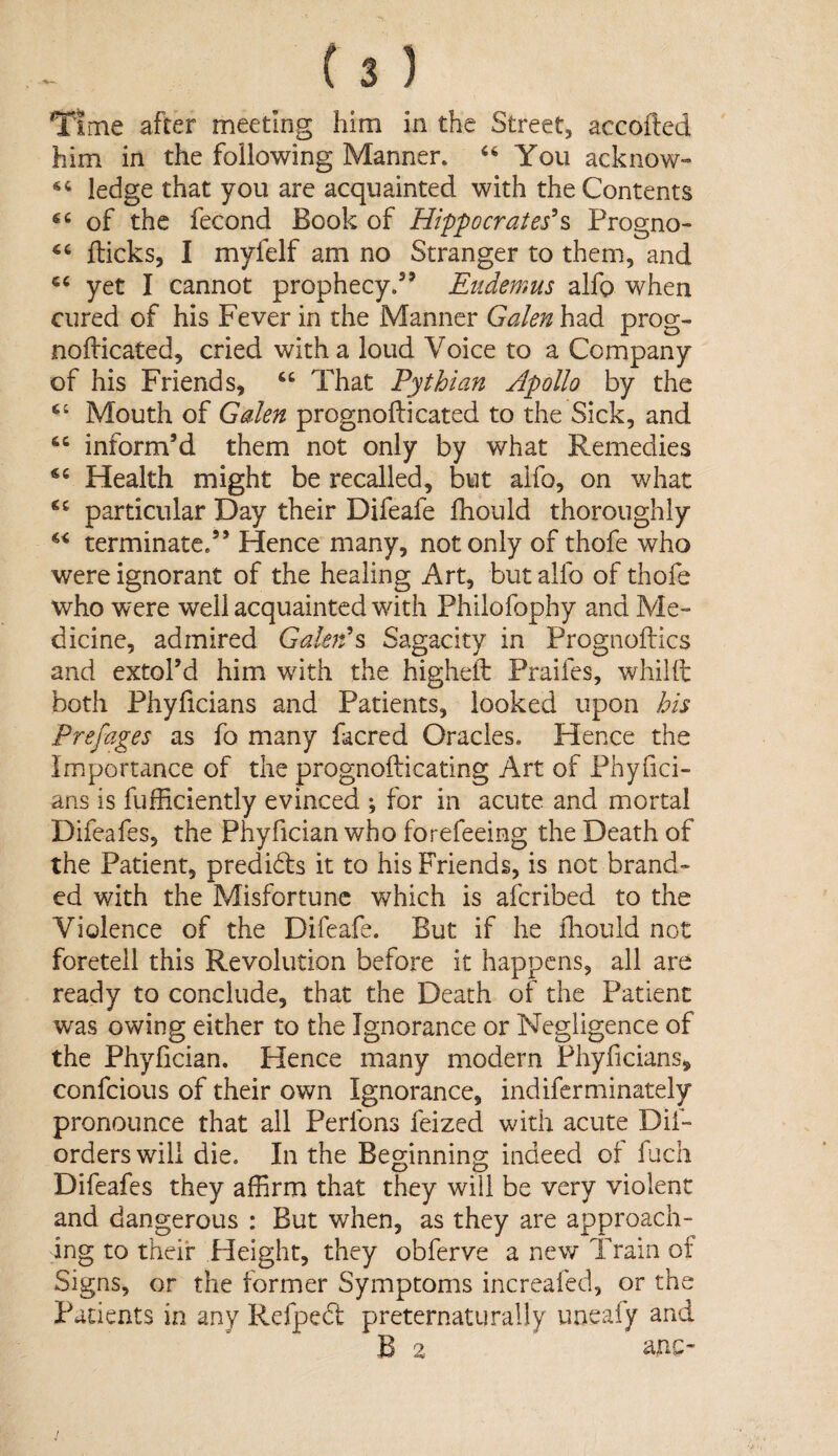 Time after meeting him in the Street, accofted him in the following Manner. You acknow- ledge that you are acquainted with the Contents of the fecond Book of Hippocrates^s Progno- ‘‘ flicks, I myfelf am no Stranger to them, and yet I cannot prophecy.’’ Eiidemus alfo when cured of his Fever in the Manner Galen had prog- nofdcated, cried with a loud Voice to a Company of his Friends, “ That Pythian Apollo by the Mouth of Galen prognofticated to the Sick, and inform’d them not only by what Remedies Health might be recalled, but alfo, on what particular Day their Difeafe fhould thoroughly terminate.” Hence many, not only of thofe who were ignorant of the healing Art, but alfo of thofe who were well acquainted with Philofophy and Me¬ dicine, admired GaU}d% Sagacity in Prognoftics and extol’d him with the higheil: Praifes, whilft both Phyficians and Patients, looked upon his Prefaces as fo many facred Oracles. Hence the Importance of the prognofticating Art of Phyfici- ans is fufficiently evinced ; for in acute and mortal Difeafes, the Phyfician who forefeeing the Death of the Patient, predidls it to his Friends, is not brand¬ ed with the Misfortune which is aferibed to the Violence of the Difeafe. But if he ihould not foretell this Revolution before it happens, all are ready to conclude, that the Death of the Patient was owing either to the Ignorance or Negligence of the Phyfician. Hence many modern Phyficians, confeious of their own Ignorance, indiferminately pronounce that all Perfons feized with acute Dif- orders will die. In the Beginning indeed of fuch Difeafes they affirm that they will be very violent and dangerous : But when, as they are approach¬ ing to their Height, they obferve a new Train ot Signs, or the former Symptoms increafed, or the Patients in any Refpedl preternaturally uneafy and B 2