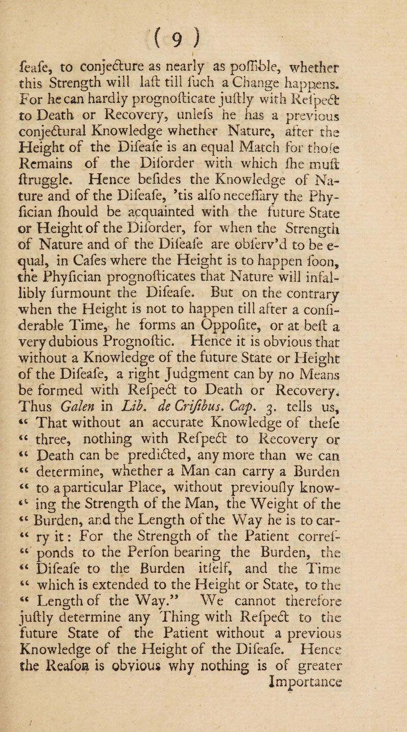 I feafe, to conje6lure as nearly as pofTible, whether this Strength will lafl till luch a Change happens. For he can hardly prognofticate juftly with Relped: to Death or Recovery, unlcfs he has a previous conjedlural Knowledge whether Nature, after the Height of the Difeafe is an equal Match for thofe Remains of the Diforder with v/hich ihe muft: ftrugglc. Hence befides the Knowledge of Na¬ ture and of the Difeafe, ’tis alfo neceflary the Phy- fician fhould be a^pquainted with the future State or Height of the Diforder, for when the Strength of Nature and of the Difeafe are obferv’d to be e- qual, in Cafes where the Height is to happen foon, the Phyfician prognofticates that Nature will infal¬ libly furmount the Difeafe. But on the contrary when the Height is not to happen till after a confi- derable Time, he forms an Oppofite, or at belt a very dubious Prognoftic. Hence it is obvious that without a Knowledge of the future State or Height of the Difeafe, a right Judgment can by no Means be formed with Refpedf to Death or Recovery^ Thus Galen in Lih. de Crifthus, Cap. 3. tells us, “ That without an accurate Knowledge of thefe three, nothing with Refpedt to Recovery or Death can be predicted, anymore than we can ‘‘ determine, whether a Man can carry a Burden “ to a particular Place, without previoufly know- ing the Strength of the Man, the Weight of the Burden, and the Length of the Way he is to car- “ ry it: For the Strength of the Patient corref- ponds to the Perfon bearing the Burden, the ‘‘ Difeafe to the Burden iti'elf, and the Time which is extended to the Height or State, to the Length of the Way.” We cannot therefore juftly determine any Thing with Refpect to the future State of the Patient without a previous Knowledge of the Height of the Difeafe. Hence the ReafoH is obvious why nothing is of greater Importance