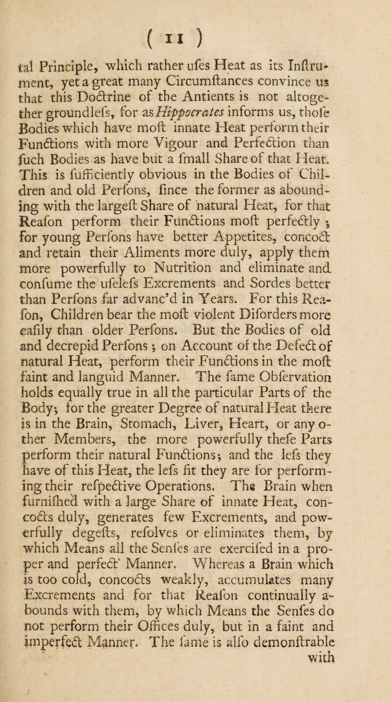 tal Principle, which rather ufes Heat as its Inftru- ment, yet a great many Circumftances convince us that this Do6lrine of the Antients is not altoge¬ ther groundlefs, for Hippocrates informs us, thofe Bodies which have moft innate Heat perform their Fundlions with more Vigour and Perfedlion than fuch Bodies as have biit a fmall Share of that Heat. This is fufficiently obvious in the Bodies of Chil¬ dren and old Perfons, fince the former as abound¬ ing with the largeft Share of natural Heat, for that Reafon perform their Fundlions moft perfedlly for young Perfons have better Appetites, concod: and retain their Aliments more duly, apply them more powerfully to Nutrition and eliminate and confume the ufelefs Excrements and Sordes better than Perfons far advanc’d in Years. PYr this Rea¬ fon, Children bear the moft violent Diforders more eafily than older Perfons. But the Bodies of old and decrepid Perfons *, on Account of the Defed of natural Heat, perform their Functions in the moft faint and languid Manner. The fame Obfervation holds equally true in all the particular Parts of the Body; for the greater Degree of natural Heat there is in the Brain, Stomach, Liver, Heart, or any o- ther Members, the more powerfully thefe Parts perform their natural Fundions; and the lefs they have of this Heat, the lefs fit they are for perform¬ ing their refpedive Operations. The Brain when fiirnifheci with a large Share of innate Heat, con- cods duly, generates few Excrements, and pow¬ erfully degefts, refolves or eliminates them, by which Means all the Senfes are exercifed in a pro¬ per and perfed' Manner. Whereas a Brain which is too cold, concods weakly, accumulates many Excrements and for that Reafon continually a- bounds with them, by which Means the Senfes do not perform their Offices duly, but in a faint and imperfed Manner. The fame is alfo demonftrable with