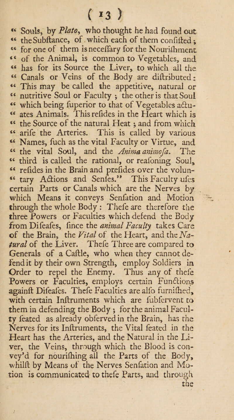 ( *3 ) Souls, by Plato^ who thought he had found out theSubftance, of .which each of them confiHed; “ for one of them is neceffary for the Nouriihraent: “ of the Animal, is common to Vegetables, and has for its Source the Liver, to which all the Canals or Veins of the Body are diftributed: This may be called the appetitive, natural or ‘‘ nutritive Soul or Faculty ; the other is that Soul which being fuperior to that of Vegetables adu- ates Animals. Thisrefides in the Heart which is the Source of the natural Heat ^ and from which arife'the Arteries. This is called by various ^ Names, fuch as the vital Faculty or Virtue, and the vital Soul, and the Animaanimofa. The third is called the rational, or reafoning, Soul, re (ides in the Brain and preddes over the volun- tary A(3:ions and Senfes.” This Faculty ufcs certain Parts or Canals which are the Nerves by which Means it conveys Senfation and Motion through the whole Body : Thefe are therefore the three Powers or Faculties which defend the Body from Difeafes, fince the animal Faculty takes Care of the Brain, the Vital of the Heart, and the Na¬ tural of the Liver. Thefe Three are compared to Generals of a Caftle, who when they cannot de~ fend it by their own Strength, employ Soldiers in Order to repel the Enemy. Thus any of thefe Powers or Faculties, employs certain Fundlions againft Difeafes. Thefe Faculties are alfo furnifhed, with certain Inftruments which are fubfervent to them in defending the Body ; for the animal Facul¬ ty feated as already obferved in the Brain, has the Nerves for its Inftruments, the Vital feated in the Heart has the Arteries, and the Natural in the Li¬ ver, the Veins, through which the Blood is con¬ vey’d for nouriftiing all the Parts of the Body, whilft by Means of the Nerves Senfation and Mo¬ tion is communicated to thefe Parts, and through the