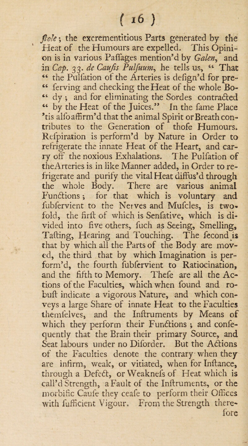 fiole; the excrementitioiis Parts generated by the Heat of the Humours are expelled. This Opini¬ on is in various Paflagcs mention’d by Galen^ and in Cap. 33. de Caufis Fulfuum^ he tells us, That “ the Pulfation of the Arteries is defign’d for pre- ‘‘ ferving and checking the Heat of the whole Bo- “ dy ; and for eliminating the Sordes contracted “ by the Heat of the Juices.” In the fame Place ’tis alfo affirm’d that the animal Spirit or Breath con¬ tributes to the Generation of thofe Humours. Refpiration is perform’d by Nature in Order to refrigerate the innate Heat of the Heart, and car¬ ry off the noxious Exhalations. The Pulfation of the Arteries is in like Manner added, in Order to re¬ frigerate and purify the vital Heat diffus’d through the whole Body. There are various animal Phincffions; for that which is voluntary and fubfervient to the Nerves and Mufcles, is two¬ fold, the hrff of which is Senfative, which is di¬ vided into five others, fuch as Seeing, Smelling, Tafting, Hearing and Touching. The fecond is that by which ail the Parts of the Body are mov¬ ed, the third that by which Imagination is per¬ form’d, the fourth fubfervient to Ratiocination, and the fifth to Memory. Thefe are all the Ac¬ tions of the Faculties, which when found and ro- buft indicate a vigorous Nature, and which con¬ veys a large Share of innate Heat to the Faculties ihemfelves, and the Inftruments by Means of which they perform their Fundtions \ and confe- quently that the Brain their primary Source, and Seat labours under no Diforder. But the Aeffions of the Faculties denote the contrary when they are infirm, weak, or vitiated, when for Tnftance, through a Defed, orWeaknefsof Heat which is call’d Strength, a Fault of the Inftruments, or the morbific Caufe they ceafe to perform their Offices with fufficient Vigour. From the Strength there-