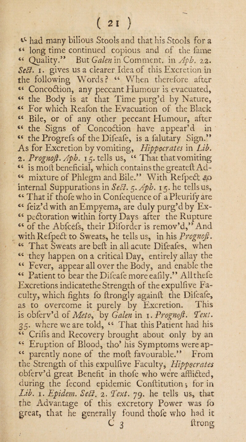 had many bilious Stools and that his Stools for a long time continued copious and of the fame Quality.’’ But in Comment, m Apb, Se5i. I. gives us a clearer Idea of this Excretion in the following Words? “ V/hen therefore after Concodlion, any peccant Humour is evacuated, the Body is at that Time purg’d by Nature, For which Reafon the Evacuation of the Black Bile, or of any other peccant Humour, after the Signs of Concoflion have appear’d in ‘‘ the Progrefs of the Difeafe, is a falutary Sign.” As for Excretion by vomiting, Hippocrates in Lib. 2. Prognofi. /iph. 15. tells us, ‘‘ That that vomiting is mod beneficial, which contains the greatefl Ad- mixture of Phlegm and Bile.” With Refpedt £f> internal Suppurations in Sebi. c^.Aph. 15. he tells us. That if thofe who in Confequence of aPleurify are feiz’dwith an Empyema, are duly purg’d by Ex- peroration within forty Days after the Rupture of the Abfcefs, their Diforder is remov’d,” And with Refpedt to Sweats, he tells us, in his Prognofi. That Sweats are befl: in all acute Difeafes, when they happen on a critical Day, entirely allay the Fever, appear all over the Body, and enable the Patient to bear the Difeafe more eafily.” Alltheie Excretions indicatethe Strength of theexpulfive Fa¬ culty, which fights fo fhrongly againfi: the Difeafe, as to overcome it purely by Excretion. This is obferv’d of Meto., by Galen in i. Progfiofi. Text. 35. where we are told, That this Patient had his Crifis and Recovery brought about only by an Eruption of Blood, tho’ his Symptom.s wereap- ‘‘ patently none of the moft favourable.” From the Strength of this expulfive Faculty, Hippocrates obferv’d great Benefit in thofe V'/ho were afflidled, during the fecond epidemic Conffitution for in Lib. I. Epidem. Sebl. 2. Text. 79. he tells us, that the Advantage of this excretory Power was fo great, that he generally found thofe who had it C 3 itrong