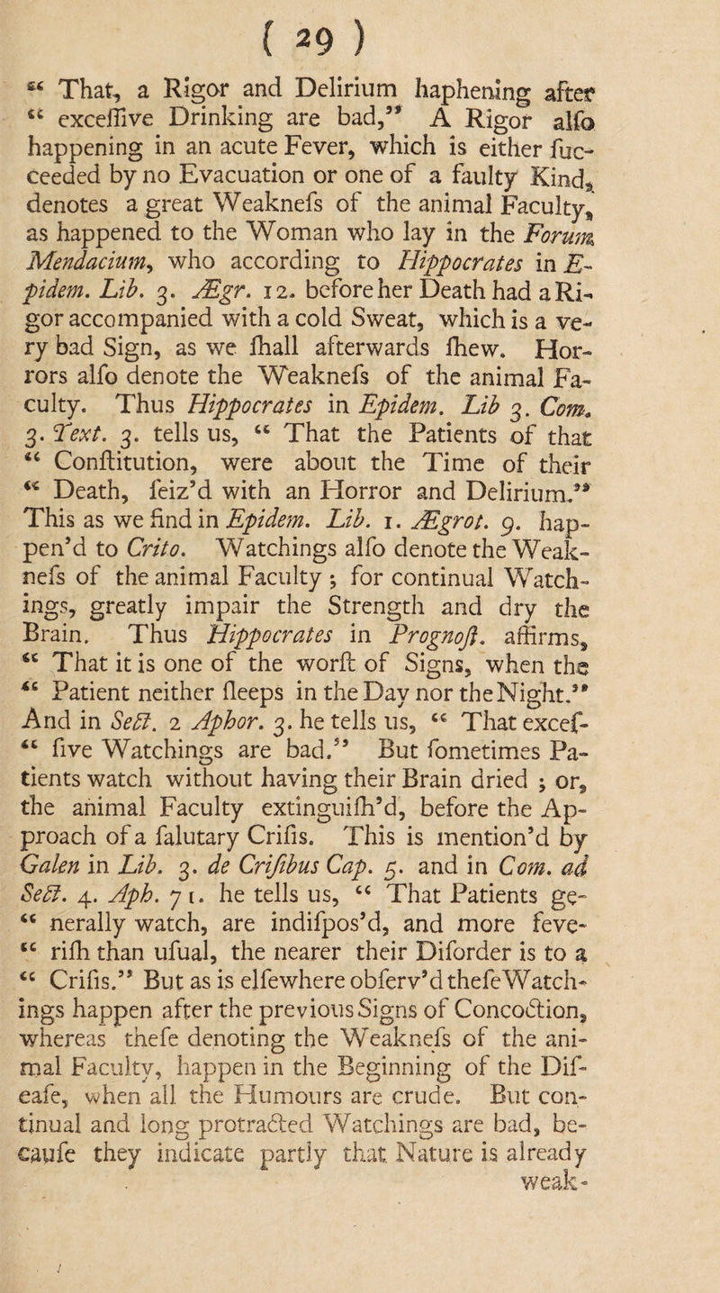 “ That, a Rigor and Delirium Iiaphening after “ exceffive Drinking are bad,’* A Rigor alfo happening in an acute Fever, which is either fuc- ceeded by no Evacuation or one of a faulty Kind, denotes a great Weaknefs of the animal Facultyj, as happened to the Woman who lay in the Forum Mendaciumy who according to Hippocrates mE- pidem. Lib, 3. jEgr. 12. before her Death had a Ri¬ gor accompanied with a cold Sweat, which is a ve¬ ry bad Sign, as we lhall afterwards ihew. Hor¬ rors alfo denote the Weaknefs of the animal Fa¬ culty. Thus Hippocrates mEpidem. Lib 3. Com» 3. Text. 3. tells us, “ That the Patients of that Conftitution, were about the Time of their Death, feiz’d with an Horror and Delirium/* This as we find in Epidem. Lib, i. Mgrot, 9. hap¬ pen’d to Crito, Watchings alfo denote the Weak¬ nefs of the animal Faculty ; for continual Watch- ^^0^9 greatly impair the Strength and dry the Brain. Thus Hippocrates in Prognoft, affirms. That it is one of the word; of Signs, when the Patient neither fleeps in the Day nor theNightd* And in Sedl. 2 Aphor, 3. he tells us, That excef- “ five Watchings are bad.” But fometimes Pa¬ tients watch without having their Brain dried ; or, the animal Faculty extinguiffi’d, before the Ap¬ proach of a falutary Crifis. This is mention’d by Galen in Lib, 3. de Crijibus Cap, 5. and in Com, ad Sebi, 4. Aph, 7 i. he tells us, That Patients ge^ ‘‘ neraliy watch, are indifpos’d, and more feve- rifh than ufual, the nearer their Diforder is to a Crifis.” But as is elfewhere obferv’d thefeWateffi ings happen after the previous Signs of Concodlion, whereas thefe denoting the Weaknefs of the ani¬ mal Faculty, happen in the Beginning of the Dif- eafe, when all the Humours are crude. But con¬ tinual and long protradied Watchings are bad, be- c.aiife they indicate partly that Nature is already weak- /