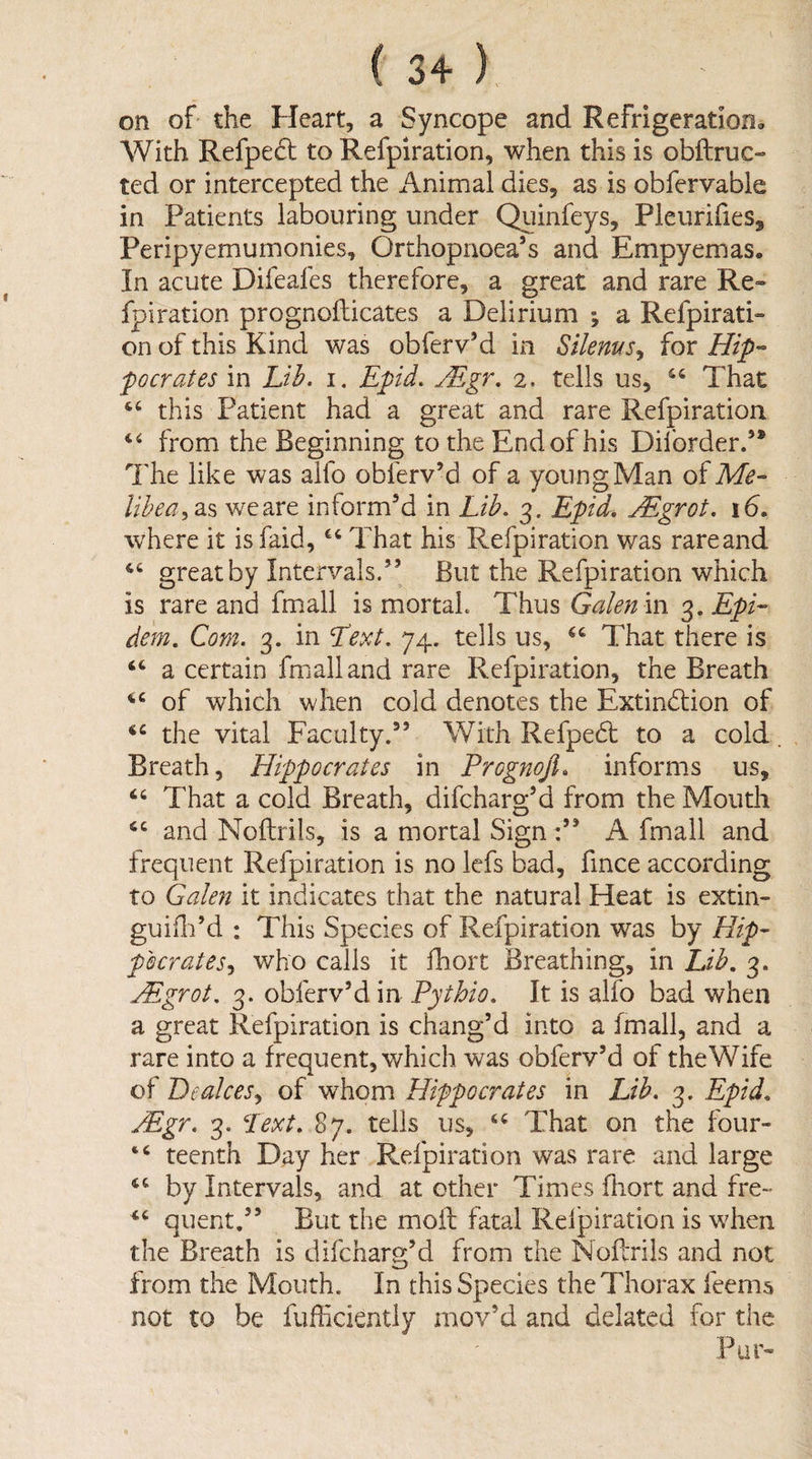 on of' the Heart, a Syncope and Refrigeration^ ^¥ith Refpedt to Refpiration, when this is obftruc- ted or intercepted the Animal dies, as is obfervable in Patients labouring under Quinfeys, Pleurifies^ Peripyemurnonies, Orthopnoea’s and Empyemas, In acute Difeafes therefore, a great and rare Re¬ fpiration prognofticates a Delirium ; a Refpirati¬ on of this Kind was obferv’d in Silems^ for Hip-’ pocrates in Li^. i. Epid. JEgr, 2. tells us, That this Patient had a great and rare Refpiration from the Beginning to the End of his Diforder/* The like was alfo obferv’d of a young Man of Me- lihea^2i^ we are inform’d in Lib. 3. Epid, jEgrot. 16, where it isfaid, That his Refpiration was rareand great by Intervals.’’ But the Refpiration which is rare and fmall is mortal. Thus Galen in 3. Epi- dem. Com. 3. in Lext. 74. tells us, That there is a certain fmall and rare Refpiration, the Breath of which when cold denotes the Extinction of the vital Faculty.” With RefpeCt to a cold Breath, Hippocrates in Prognojl, informs us, ‘‘ That a cold Breath, difcharg’d from the Mouth and Noftrils, is a mortal Sign A fmall and frequent Refpiration is no lefs bad, fmce according to Galen it indicates that the natural Heat is extin- guiili’d : This Species of Refpiration was by Hip¬ pocrates who calls it fliort Breathing, in Lib, 3. Mgrot, 3. obferv’d in Pythio, It is alfo bad when a great Refpiration is chang’d into a fmall, and a rare into a frequent, which was obferv’d of the Wife of Peakes^ of whom Hifpocrates in Lib. 3. Epid, Mgr. 3. Lext, 87. tells us, That on the four- “ teenth Day her Refpiration was rare and large by Intervals, and at ether Times fliort and fre- ‘‘ quent,” But the mofl: fatal Relpiration is when the Breath is difcharg’d from the Noftrils and not from the Mouth. In this Species the Thorax feems not to be fufliciently mov’d and delated for the Pur-