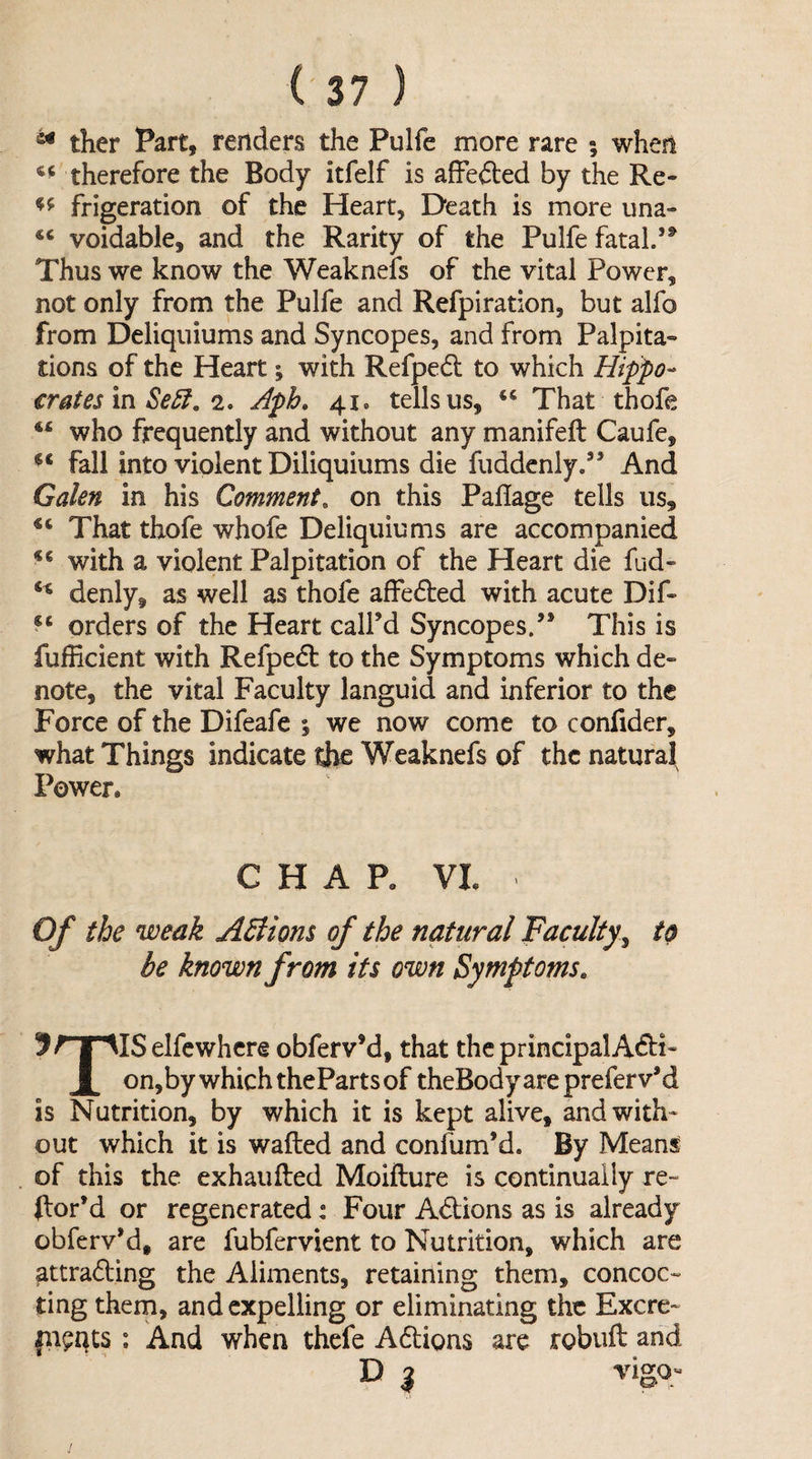 ^ ther Part, renders the Pulfe more rare ; when therefore the Body itfelf is afFefted by the Re- frigeration of the Heart, Death is more una- voidable, and the Rarity of the Pulfe fatal.’^ Thus we know the Weaknefs of the vital Power, not only from the Pulfe and Refpiration, but alfo from Deliquiums and Syncopes, and from Palpita¬ tions of the Heart; with Refpedt to which Hippo¬ crates in Se5i, 2, Aph» 41. tells us, That thofe who frequently and without any manifeft Caufe, fall into violent Diliquiums die fuddenly.” And Galen in his Comment, on this Paflage tells us. That thofe whofe Deliquiums are accompanied with a violent Palpitation of the Heart die fud- denly, as well as thofe affe61:ed with acute Dif- orders of the Heart call’d Syncopes.” This is fufficient with Refpedl to the Symptoms which de¬ note, the vital Faculty languid and inferior to the Force of the Difeafe % we now come to confider, what Things indicate the Weaknefs of the natural Power* CHAP* VI* Of the weak ASiions of the natural Faculty^ to be known from its own Symptoms. 5^T^ISelfcwhcre obferv’d, that the principalAdfi- on,by which theParts of theBody are preferv’d is Nutrition, by which it is kept alive, and with¬ out which it is wafted and confum’d. By Means of this the exhaufted Moifture is continually re- ftor’d or regenerated: Four Adlions as is already obferv’d, are fubfervient to Nutrition, which are attrading the Aliments, retaining them, concoc¬ ting them, and expelling or eliminating the Excre- fii^qts : And when thefe Adions are robuft and D 3 vigq-