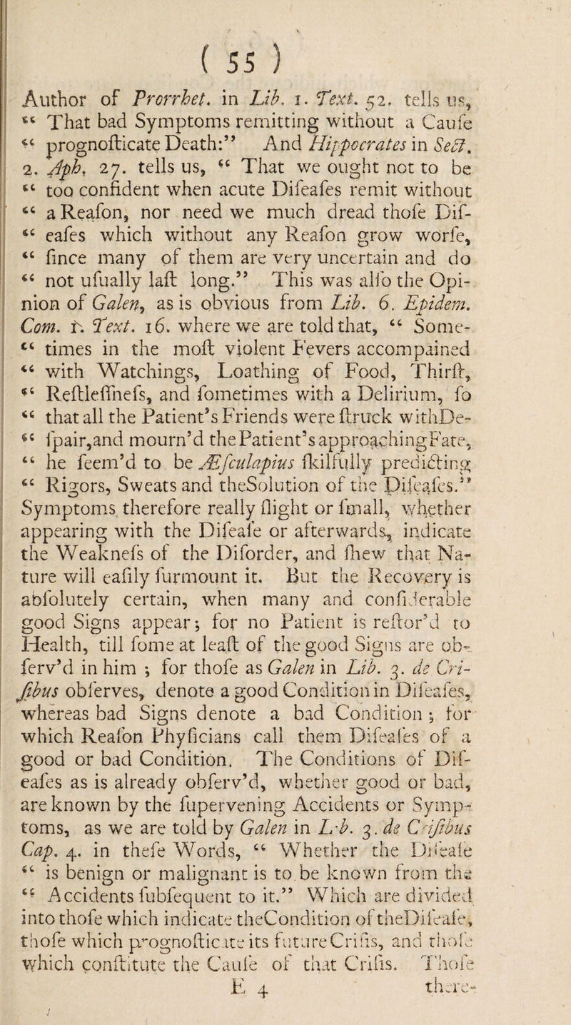 Author of Prorrhet. in Lih. i. Text, ^2. tells iis^ That bad Symptoms remitting without a Caufe prognofticate Death:” Andi Hippocrates m Se^, 2. Jph, 27. tells us, That we ought not to be too confident when acute Difeafes remit without a Reafon, nor need we much dread thofe Dif- eafes which without any Reafon grow worfc, “ fince many of them are very uncertain and do not ufually laft long.” This was alfo the Opi¬ nion of Galen^ as is obvious from Lib. 6. Epidera. Com. t. Text. 16. where we are told that, Some- “ times in the moil violent Fevers accompained v/ith Watchings, Loathing of Food, ITirff, RefliefTnefs, and fometimes with a Delirium, fo that all the Patient’s Friends were ftruck withDe- rpair,and mourn’d the Patient’s approgchingFate, “ he feem’d to be fldlfully predidling Rigors, Sweats and theSolution of the Plfead'es.” Symptoms therefore really flight or fmall^ whether appearing with the Difeale or afterwards^ indicate the Weaknefs of the Diforder, and fliew that Na¬ ture will eaflly furmount it. But the Recovery is abfoliitely certain, when many and confi ierable good Signs appear; for no Patient is refior’d to Health, till fome at leaft of the good Signs are ob- ferv’d in him *, for thofe as Galen in Lih. 3. de Cri- fthus obferves, denote a good Condition in Difeafes, whereas bad Signs denote a bad Condition *, for which Reafon Phyficians call them Difeafes of a good or bad Condition. The Conditions of Dif¬ eafes as is already obferv’d, whether good or bad, are known by the fupervening Accidents or Symp¬ toms, as we are told by Galen in Hh. 3. de Cijibus Cap. 4. in thefe Words, Whether the Difeale is benign or malignant is to be known from the O ^ O j^ccidents fubfequent to it.” Which are divided into thofe which indicate theCondition ol taeDileale, thofe which p-^ognofticateits tufjreCrifls, an which conftitute the Caufe of that Crifis. u c-i rnol Thoih there-