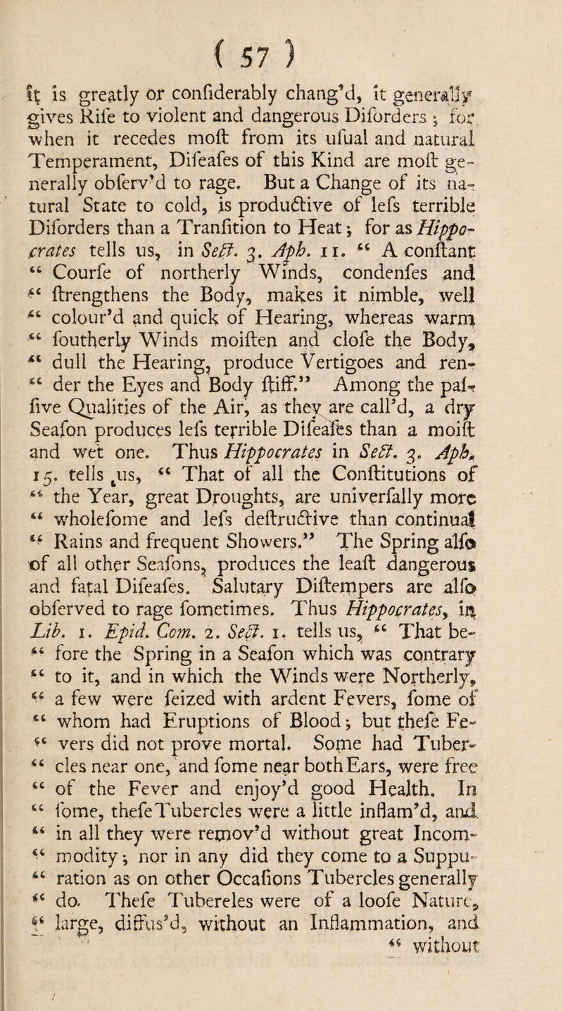 Is greatly or confiderably chang’d. It generally gives Rife to violent and dangerous Diforders ; for when it recedes moft from its ufual and natural Temperament, Difeafes of this Kind are mod ge¬ nerally obferv’d to rage. But a Change of its na¬ tural State to cold, is produdtive of lefs terrible Diforders than a Tranfition to Heat; for as Hippo-- crates tells us, in Se^. 3. Aph. ii. A conflant “ Courfe of northerly Winds, condenfes and ftrengthens the Body, makes it nimble, well colour’d and quick of Hearing, whereas warn> foutherly Winds moiften and clofe the Body, ‘‘ dull the Hearing, produce Vertigoes and ren- “ der the Eyes and Body ftilf.” Among the pal’? live Qualities of the Air, as they are call’d, a dry Seafon produces lefs terrible Dtfeafts than a moift and wet one. Thus Hippocrates in Se5f, 3. Aph 15. tells ^us, That of all the Conftitutions of the Year, great Droughts, are univerfally more “ wholefome and lefs deftruffive than continual Rains and frequent Showers.” The Spring alfo of all other Seafons, produces the lead: dangerous and fatal Difeafes. Salutary Difternpers are alfi> obferved to rage fometimes. Thus Hippocrates^ in^ Lih. I. Epid. Com, 2. Se^f- i. tells us, “ That be- fore the Spring in a Seafon which was contrary ‘‘ to it, and in which the Winds were Northerly, a few were feized with ardent Fevers, fome of w^hom had Eruptions of Blood; but thefe Fe- vers did not prove mortal. Some had Tuber- cles near one, and fome near both Ears, were free of the Fever and enjoy’d good Health. In ‘‘ fome, thefeTubercles were a little inflam’d, and, ‘‘ in all they were remov’d without great Incom- modity; nor in any did they come to a Suppu- ration as on other Occafions Tubercles generally do, Thefe Tubercles were of a loofe Nature, pp large, diffus’d, without an Inflammation, and ' without