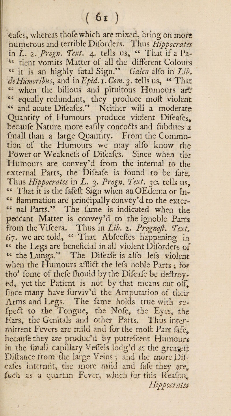 cafes, whereas thofe which are mixed, bring on more numerous and terrible Difordcrs. Thus Hippocrates in T. 2> Progn. *Text. 4. tells us, “ That if a Pa- tierit vomits Matter of all the different Colours it is an highly fatal Sign.” Galen alfo in LUk deHumorihus^ and mEpid.i.Com.3. tells us, That ‘‘ when the bilious and pituitous Humours ztc equally redundant, they produce moff violent and acute Difeafes.” Neither will a moderate Qiiantity of Humours produce violent Difeafes, becaiife Nature more eafily concodls and fubdues a fmall than a large Quantity. From the Commo-' tion of the Humours we may alfo know the Power or Weaknefs of Difeafes. Since v/hen the Humours are convey’d from the internal to the external Parts, the Difeafe is found to be fafe. Thus Hippocrates in L. 3. Progn, Text, 3a tells us. That it is the fafefl Sign when anOEdema or Iji- flammation are principally convey’d to the exter- nal Parts.” The fame is indicated when the peccant Matter is convey’d to the ignoble Parts from theTifcera. Thus in Lib. 2. Prognoji. L'ext* 67. we are told, “ That Abfcefles happening in the Legs are beneficial in all violent Diforders of the Lungs.” The Difeafe is alfo lefs violent when the Humours afflidl the lefs noble Parts for tho’ fome of thefe fhouid by the Difeafe be deftroy* ed, yet the Patient is not by that means cut off, fince many have furviv’d the Amputation of their Arms and Legs. The fame holds true with re- fpecl to the Tongue, the Nofe, the Eyes., the Fiars, the Genitals and other Parts. Thus inter¬ mittent Fevers are mild and for the moil Part fafe^ becaiifethey are p^oduchi by putrefcent Humours^ in the fmall capillary Veffeis lodg’d at the greaf^ff Diftanceirom the large Veins ; and rhe more DT cafes intermit, the more mild and fafe they are^, fych as a quartaAU Fever^j which for this Reafon^ lUppomttm