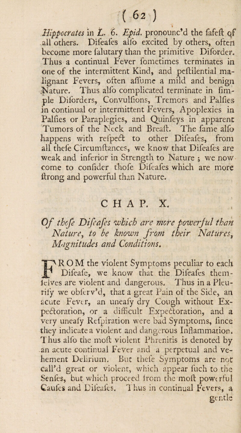 * Hippocrates in i. 6. Epid. pronounc’d the fafeft qf all others. Difeafes alfo excited by others, often become more falutary than the primitive Diforder. Thus a continual Fever fometimes terminates in one of the intermittent Kind, and pcflilential ma¬ lignant Fevers, often affume a mild and benign ^Nature. Thus alfo complicated terminate in fim- ple Diforders, Convulfions, Tremors and Palfies in continual or intermittent Fevers, Apoplexies in Palfies or Paraplegics, and Quinfeys in apparent Tumors of the iskek and Breafl. The fame alfo happens with refpcdl to other Difeafes, from all thefe Circumftances, we know that Difeafes are weak and inferior in Strength to Nature % we now- come to confider thofe Difeafes which are more Ifrong and powerful than Nature. C H A P. X. Of thefe Difeafes which are more powerful than Nature^ to be known f rom their Natures^ Magnitudes and Conditions, ROM the violent Symptoms peculiar to each Difeafe, we know that the Difeafes them- Icives are violent and dangerous. Thus in a Pleu- rily we obferv’d, that a great Pain of the Side, an acute Fever, an uneafy dry Cough without Ex- pedloration, or a difficult Expedforation, and a very uneaiy Refpiration were bad Symptoms, fince they indicate a violent and dangerous Inflammation. Thus alfo the moft violent Phrenitis is denoted by .an acute continual Fever and a perpetual and ve¬ hement Delirium. But thefe Symptoms are not Call’d great or violent, which appear fuch to the Senfes, but which proceed from the'moft powerful Caufes and Difeafes. Thus in continual Fevers, a gentle