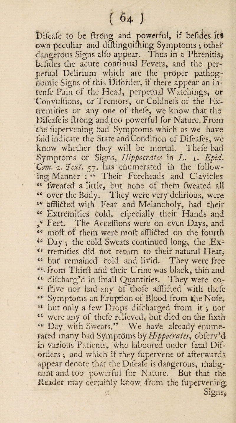 ( 6+ ) Sl ' ^ ' Difeafe to be flrdng and powerful, if befides if I own peculiar and diftinguidiing Symptoms; other* dangerous Signs alfo appear. Thus in a Phrenitis,^ befides the acute continual Fevers, and the per¬ petual Delirium which are the prdper pathog-' nomic Sighs of this Diforder, if there appear an in- tenfe Pain of the Head, perpetual Watchings, or ’Convulfions, or Tremors, or Coldnefs of the E,x- fremities or any one of thele, we know that the Difeafeis fhrong and too powerful for Nature. From the lliperVening bad Symptoms which as We have faid indicate the State and Condition of Difeafes, we know whether they will be mortal. Thefe bad Symptoms or Signs, Hippocrates in Z. i. Epid. Com. 2, ^exf. has * enumerated in the follow¬ ing Manner : Their Foreheads and Clavicles fweated a little^ but none of them fweated all over the Body. They were very delirious, were afflidled with Fear and Melancholy, had their Extremities cold, efpecially their Hands and Feet. The Acceillons were on even Days, and rhoft of them were moft afflidtcd on the fourth - Day ; the cold Sweats continued long, the Ex- tremifies did hot return to their natural Heat^ but remained cold and li\dd. They were free Third and their Urine was black, thin and difcharg’d in fmall Quantities. They were co- dive nor had any of thofe afflicted with thefe Symptoms an Eruption of Blood from theNofe, but only a few Drops difcharged from it *, nor cc; vvere any of thefe relieved, but died on the fixth Day with Sweats.’* We haVe already enume¬ rated many bad Symptoms by Hippocrates^ obferv’d in ’Various Patients, who laboured under fatal Dif- orders ; and which if they fupervenc of afterwards appear denote that the Difeafe is dangerous, riialig- naiit and too pow^erful for Nature. But that the Reader may certaihly know, 'from the lupervening,