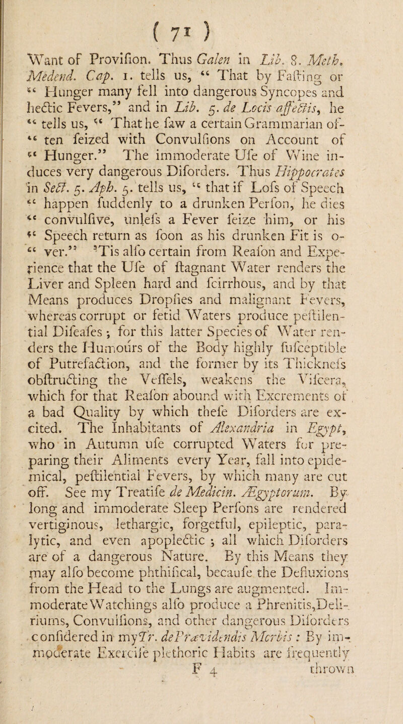 Want of Provlfion. Thus Galen In Lth. 8. Meth. Medend. Cap. i. tells us, That by Failing or Hunger many fell into dangerous Syncopes and hedtic Fevers,” and in Lib. 5. de Locis affebhs^ he tells us, That he faw a certain Grammarian of- ten feized with Convulfions on Account of Hunger.” The immoderate Ufe of Wine in¬ duces very dangerous Diforders. Thus Hippoc7'ates in Se5f. 5. Aph. 5. tells us, that if Lofs of Speech happen fuddenly to a drunken Perfon, he dies convulfive, uniefs a FTver feize him, or his Speech return as foon as his drunken Fit is o- cc ver.” ^'Tis alfo certain from Reafon and Expe¬ rience that the Ufe of ftagnant Water renders the Liver and Spleen hard and fcirrhoiis, and by that Means produces Drophes and malignant bevers, whereas corrupt or fetid Waters produce peftilen- tial Difeafes *, for this latter Species of Water ren¬ ders the Humours of the Body highly fufceptible of Putrefadlion, and the former by its Tiheknefs obftrubling the Veifels, weakens the Vifeera, which for that Realbn abound with Excrements of, a bad Quality by which thefe Diforders are ex¬ cited. The Inhabitants of Alexandria in Egypt^ who in Autumn ufe corrupted Waters fur pre¬ paring their Aliments every Year, fall into epide¬ mical, peftilential Fevers, by which many are cut off. See my Treatife de Medkin. Aigyptoriun. By long and immoderate Sleep Perfons are rendered vertiginous, lethargic, forgetful, epileptic, para¬ lytic, and even apopleddc ; all which Diforders are of a dangerous Nature. By this Means they may alfo become phthlhcal, becaufe the Dehuxions from the Head to the Lungs are augmented. Im¬ moderate Watchings alfo produce a Phrenitis,Deli¬ riums, Convulfions, and other dangerous Diibrdtrs confidered in myTr. deF?^azddindis Mc'dis : By im- mpderate E^xercife plethoric Habits are frequently F 4. thrown