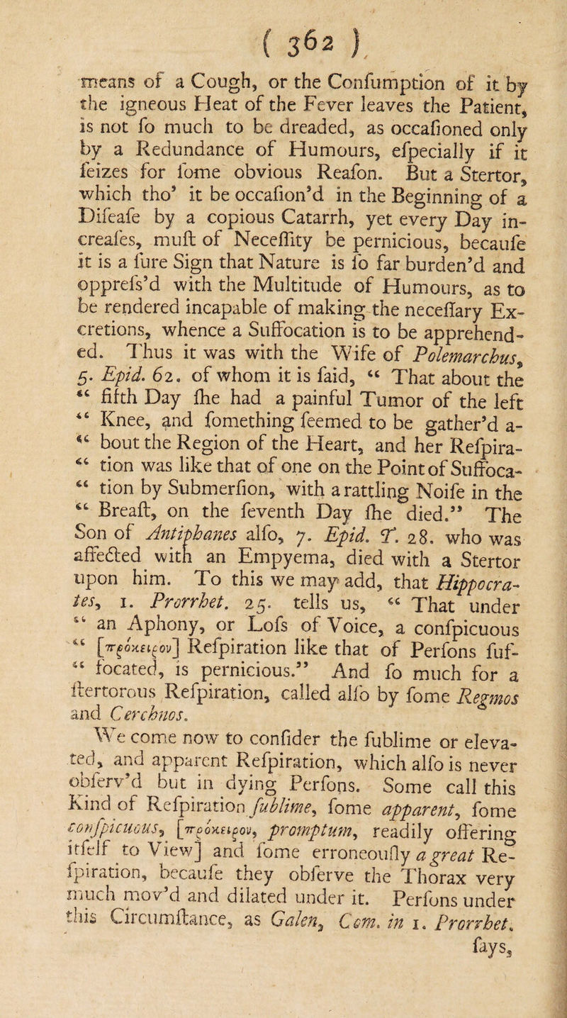 means of a Cough, or the Confumption of it bj the igneous Heat of the Fever leaves the Patient, is not fo much to be dreaded, as occafioned only by a Redundance of Humours, efpecially if it feizes for fome obvious Reafon. But a Stertor, which tho’ it be occafion’d in the Beginning of a Difeafe by a copious Catarrh, yet every Day in- peafes, mull of NecefTity be pernicious, becaufe it is a fure Sign that Nature is fo far burden’d and opprefs’d with the Multitude of Humours, as to be rendered incapable of making the neceflary Ex¬ cretions, whence a Suffocation is to be apprehend¬ ed. Idius it was with the Wife of Polemarchus 5. Epid. 62. of whom it is faid, ‘‘ That about the fifth Day flie had a painful Tumor of the left Knee, and fomething feemed to be gather’d a- bout the Region of the Heart, and her Refpira- tion was like that of one on the Point of Suffoca- tion by Siibmerfion, with a rattling Noife in the Breaft, on the feventh Day jfhe died.” The Son of Antipbanes alfo, 7. Epid, ^.28, who was affeded^ with an Empyema, died with a Stertor upon him. To this we may add, that Hippocra¬ tes,, I. Prorrhet. 25. tells us, That under an Aphony, or Lofs of Voice, a confpicuous ov] Refpiration like that of Perfons fuf- focated, is pernicious.” And fo much for a ilertorous Refpiration, called alfo by fome Regmos and Cercknos, We come now to confider the fublime or eleva«- te.d, and apparent Refpiration, which alfo is never obferv’d but in^dying Perfons. Some call this Kind of Refpirationfome apparent,, fome conjpiciious^ promptum,, readily ofierin^* itfeif to View] anci fome erroneoufly Re¬ fpiration, oecaufe they obJerve the Thorax very muen mov d and dilated under it. Perfjns under this Circumftance, as Galen^ Com, in i. Prorrhet„ fays.