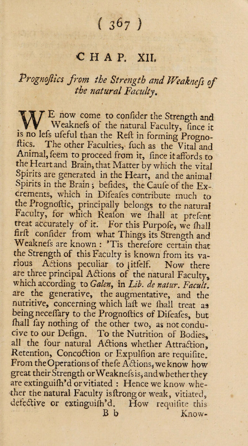 ( 3^7 ) CHAP. XII. Prognojlics from the Strength and Weaknefs of the natural Faculty. WE now come to confider the Strength and Weaknefs of the natural Faculty, fince it is no lefs ufeful than the Reft in forming Progno- flics. The other Faculties, fuch as the Vital and Animal, feem to proceed from it, fince it affords to the Heart and Brain j that Matter by which the vital Spirits are generated in the Heart, and the animal Spirits in the Brain; befides, the Caufe of the Ex¬ crements, which in Difeafes contribute much to the Prognoftic, principally belongs to the natural Faculty, for which Reafon we fhall at pfefent treat accurately of it. For this Purpofe^ we fhall firft confider from what Things its Strength and Weaknefs arc known : ’Tis therefore certain that the Strength of this Faculty is known from its va¬ rious Adions peculiar to jitfelf. Now there arc three principal Adions of the natural Faculty, which according to Galen^ in Lih, de natur. Facult. are the generative, the augmentative, and the nutritive, concerning which lafl we fliall treat as being neceffary to the Prognoflics of Difeafes, but fhall fay nothing of the other two, as not condu¬ cive to our Defign. To the Nutrition of Bodies, all the four natural Adions whether Attradion, Retention, Concodion or Expulfion are requifite. From the Operations of thefe Adions j we kno w how great their Strength orWeaknefsis^ and whether they are extinguifh’d or vitiated : Hence we know whe¬ ther the natural Faculty isftrongor weak, vitiated, defedive or extinguifh’d. How requifite this B b Know*