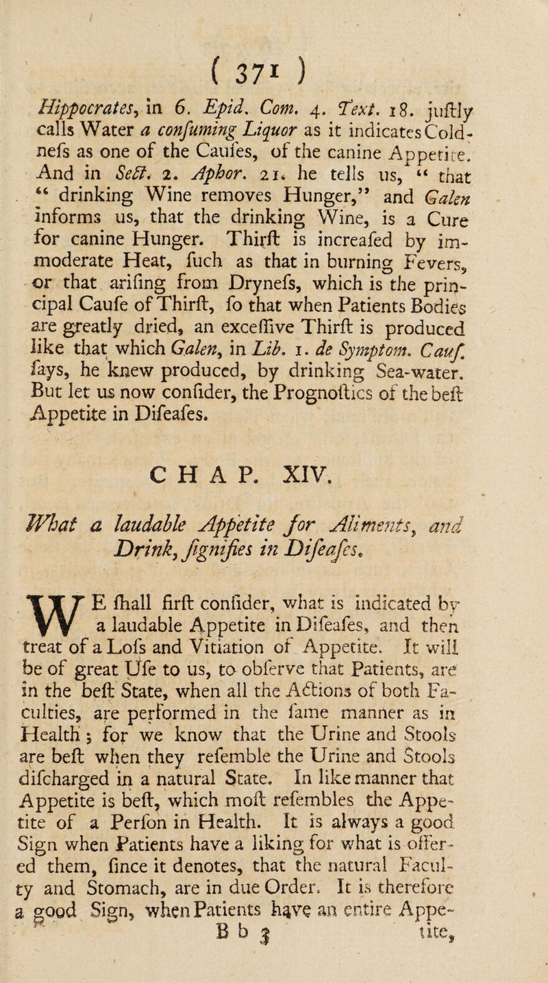 Hippocrates^ in 6. Epid, Com, 4, ^ext. 18, jiiftly calls Water a confuming Liquor as it indicates Cold- nefs as one of the Caiifes, of the canine Appetite! And in Se5i, 2. Aphor, 21* he tells us, “ that . ‘‘ drinking Wine removes Hunger,” and Galen informs us, that the drinking Wine, is a Cure for canine Hunger. Thirft is increafed by im¬ moderate Heat, fuch as that in burning Fevers, or that arifing from Drynefs, which is the prin¬ cipal Caufe of Thirft, fo that when Patients Bodies are greatly dried, an exceftive Thirft is produced like that which Galen,, in Lih, i. de Symptom, Cauf, fays, he knew produced, by drinking Sea-water. But let us now confider, the Frognoftics of the beft Appetite in Difeafes. CHAP. XIV. What a laudable Appetite for Aliments^ and Drink^ JigniJies in Difeafes^ WE ftiall firft confider, what is Indicated bv a laudable Appetite in Difeafes, and then treat of a Lofs and Vitiation of Appetite. It will be of great Ufe to us, to obferve that Patients, are in the beft State, when all the Adlions of both Fa¬ culties, are performed in the fame manner as in Health 5 for we know that the Urine and Stools are beft when they refemble the Urine and Stools difeharged in a natural State, In like manner that Appetite is beft, which moft refembles the Appe¬ tite of a Perfon in Health. It is always a good Sign when Patients have a liking for what is offer¬ ed them, fince it denotes, that the natural Facul¬ ty and Stomach, are in due Order. It is therefore a good Sign, when Patients h^ve an entire Appe- B b 5 tice,